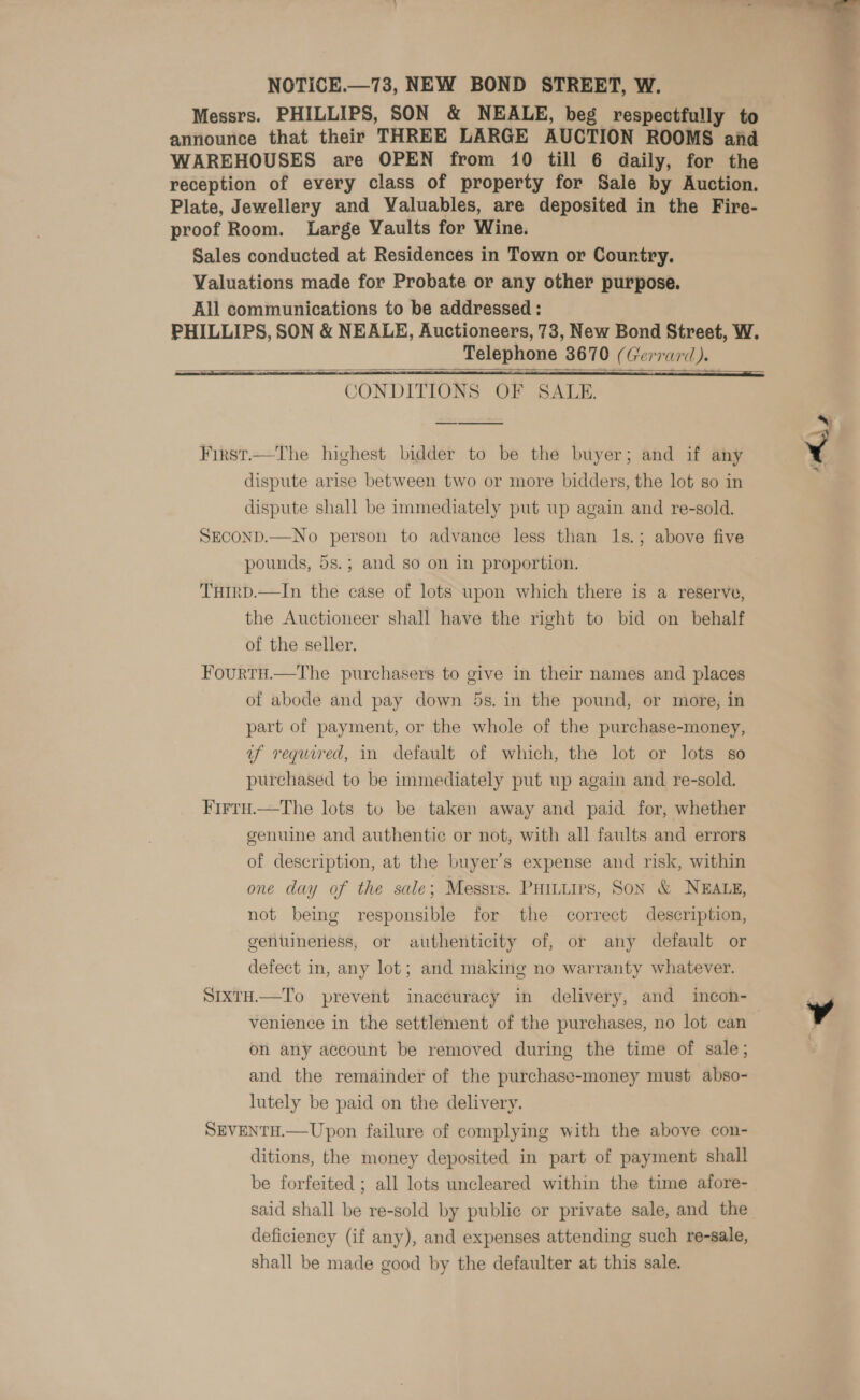 NOTICE.—73, NEW BOND STREET, W. Messrs. PHILLIPS, SON &amp; NEALE, beg respectfully to announce that their THREE LARGE AUCTION ROOMS and reception of every class of property for Sale by Auction. Plate, Jewellery and Valuables, are deposited in the Fire- proof Room. Large Vaults for Wine. Sales conducted at Residences in Town or Country. Valuations made for Probate or any other purpose. All communications to be addressed : PHILLIPS, SON &amp; NEALE, Auctioneers, 73, New Bond Street, W. Telephone 3670 (Gerrard). CONDITIONS OF SALE.  First.—The highest bidder to be the buyer; and if any dispute arise between two or more bidders, the lot so in dispute shall be immediately put up again and re-sold. SECOND.—No person to advance less than 1s.; above five pounds, 5s.; and so on in proportion. THirp.—In the case of lots upon which there is a reserve, the Auctioneer shall have the right to bid on behalf of the seller.  Fourtu.—The purchasers to give in their names and places of abode and pay down 5s. in the pound, or more, in part of payment, or the whole of the purchase-money, af required, in default of which, the lot or lots so purchased to be immediately put up again and re-sold. Firtu.—tThe lots to be taken away and paid for, whether genuine and authentic or not, with all faults and errors of description, at the buyer's expense and risk, within one day of the sale; Messrs. PHILLIPS, SON &amp; NEALE, not being responsible for the correct description, genuineness, or authenticity of, or any default or defect in, any lot; and making no warranty whatever. SIXTH.—To prevent inaccuracy in delivery, and incon- venience in the settlement of the purchases, no lot can on any account be removed during the time of sale; and the remainder of the purchasc-money must abso- lutely be paid on the delivery. SEVENTH.—Upon failure of complying with the above con- ditions, the money deposited in part of payment shall be forfeited ; all lots uncleared within the time afore- said shall be re-sold by public or private sale, and the deficiency (if any), and expenses attending such re-sale, shall be made good by the defaulter at this sale. 