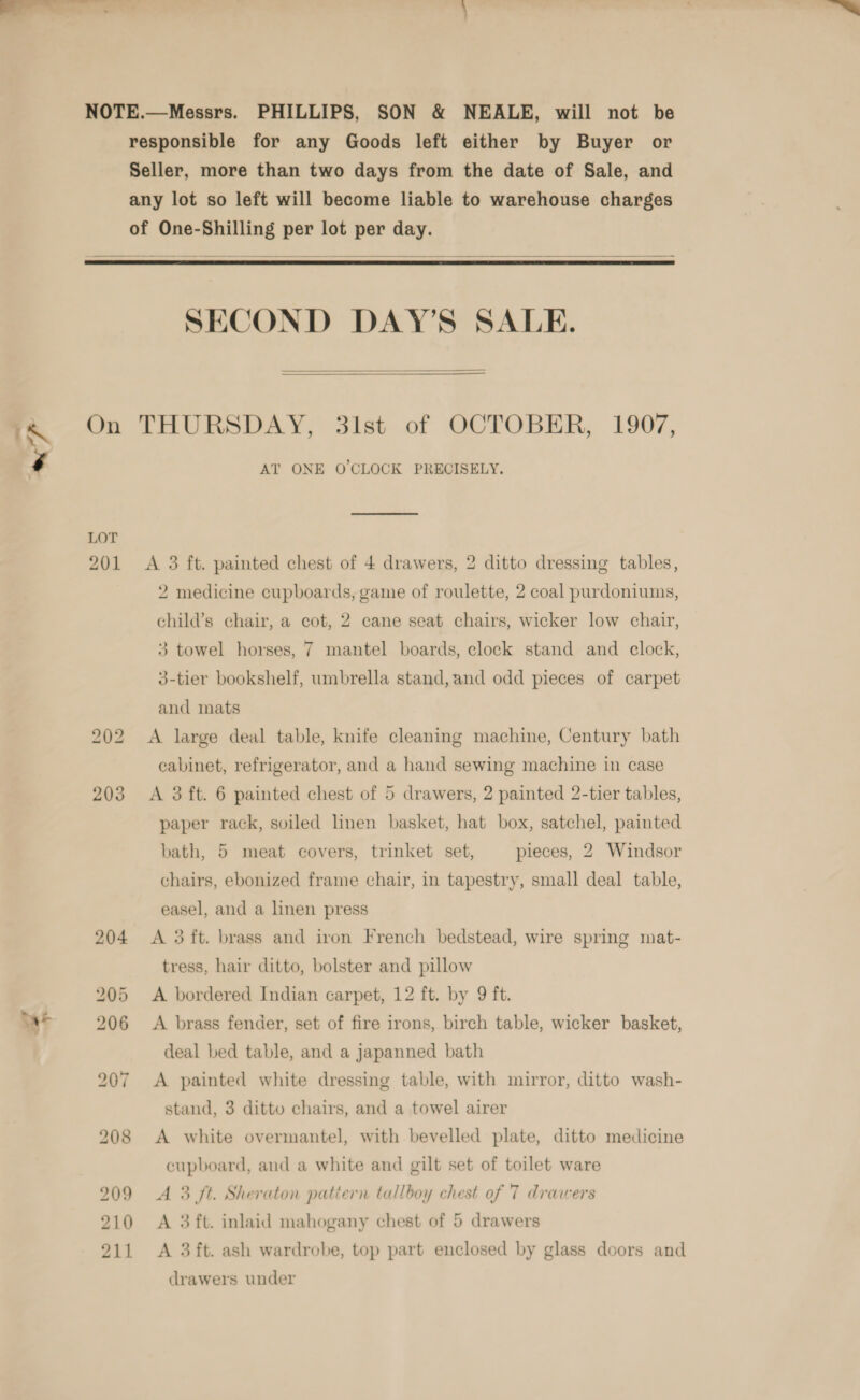 PHILLIPS, SON &amp; NEALE, will not be responsible for any Goods left either by Buyer or Seller, more than two days from the date of Sale, and any lot so left will become liable to warehouse charges    On LOT 201 bo oS bo SECOND DAY’S SALE.   THURSDAY, 31st of OCTOBER, 1907, AT ONE O'CLOCK PRECISELY. A 3 ft. painted chest of 4 drawers, 2 ditto dressing tables, 2 medicine cupboards, game of roulette, 2 coal purdoniums, child’s chair, a cot, 2 cane seat chairs, wicker low chair, 3 towel horses, 7 mantel boards, clock stand and clock, 3-tier bookshelf, umbrella stand, and odd pieces of carpet and mats A large deal table, knife cleaning machine, Century bath cabinet, refrigerator, and a hand sewing machine in case A 3 ft. 6 painted chest of 5 drawers, 2 painted 2-tier tables, paper rack, soiled linen basket, hat box, satchel, painted bath, 5 meat covers, trinket set, pieces, 2 Windsor chairs, ebonized frame chair, in tapestry, small deal table, easel, and a linen press A 3 ft. brass and iron French bedstead, wire spring mat- tress, hair ditto, bolster and pillow A bordered Indian carpet, 12 ft. by 9 ft. A brass fender, set of fire irons, birch table, wicker basket, deal bed table, and a japanned bath A painted white dressing table, with mirror, ditto wash- stand, 3 ditto chairs, and a towel airer A white overmantel, with bevelled plate, ditto medicine cupboard, and a white and gilt set of toilet ware A 3 ft. Sheraton patiern tallboy chest of 7 drawers A 3 ft. inlaid mahogany chest of 5 drawers A 3ft. ash wardrobe, top part enclosed by glass doors and drawers under