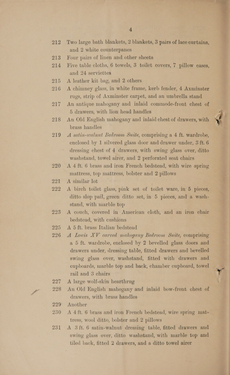 227 228 229 250 231 4 Two large bath blankets, 2 blankets, 3 pairs of lace curtains, and 2 white counterpanes Four pairs of linen and other sheets Five table cloths, 6 towels, 3 toilet covers, 7 pillow cases, and 24 serviettes A leather kit bag, and 2 others A chimney glass, in white fraine, kerb fender, 4 Axminster rugs, strip of Axminster carpet, and an umbrella stand An antique mahogany and inlaid commode-front chest of 5 drawers, with lion head handles An Old English mahogany and inlaid chest of drawers, with brass handles A satin-walnut Bedroom Swite, comprising a 4 ft. wardrobe, enclosed by 1 silvered glass door and drawer under, 3 ft. 6 dressing chest of 4 drawers, with swing glass over, ditto washstand, towel airer, and 2 perforated seat chairs A 4 ft. 6 brass and iron French bedstead, with wire spring mattress, top mattress, bolster and 2 pillows A similar lot A birch toilet glass, pink set of toilet ware, in 5 pieces, ditto slop pail, green ditto set, in 5 pieces, and a wash- stand, with marble top A couch, covered in American cloth, and an iron chair bedstead, with cushions A 5 ft. brass Italian bedstead A Lows XV carved mahogany Bedroom Suite, comprising a 5 ft. wardrobe, enclosed by 2 bevelled glass doors and drawers under, dressing table, fitted drawers and bevelled swing glass over, washstand, fitted with drawers and cupboards, marble top and back, chamber cupboard, towel rail and 3 chairs A large wolf-skin hearthrug An Old English mahogany and inlaid bow-front chest of drawers, with brass handles Another A 4 ft. 6 brass and iron French bedstead, wire spring mat- tress, wool ditto, bolster and 2 pillows A 3 ft. 6 satin-walnut dressing table, fitted drawers and swing glass over, ditto washstand, with marble top and tiled back, fitted 2 drawers, and a ditto towel airer  sn anak Ay + we . P fi  