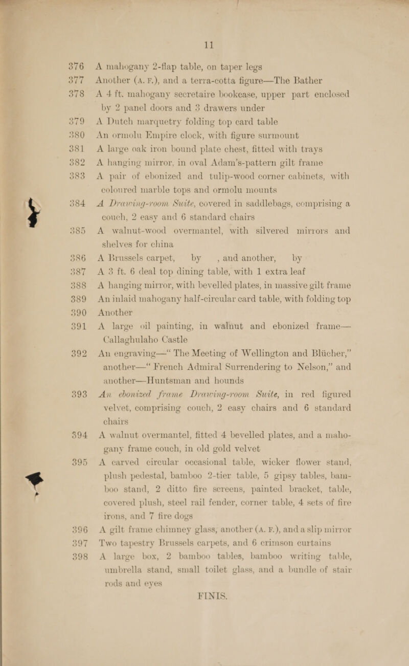  ti.  5393 eh el id ? } 11 A mahogany 2-flap table, on taper legs Another (A. F.), and a terra-cotta figure—The Bather A 4 ft. mahogany secretaire bookease, upper part enclosed by 2 panel doors and 3 drawers under A Dutch marquetry folding top card table An ormolu Empire clock, with figure surmount A large oak iron bound plate chest, fitted with trays A hanging mirror, in oval Adam’s-pattern gilt frame A pair of ebonized and tulip-wood corner cabinets, with coloured marble tops and ormolu mounts A Drawing-room Suite, covered in saddlebags, comprising a couch, 2 easy and 6 standard chairs A walnut-wood overmantel, with silvered mirrors and shelves for china A Brussels carpet, by ,and another, by A 3 ft. 6 deal top dining table, with 1 extra leaf A hanging mirror, with bevelled plates, in massive gilt frame An inlaid mahogany half-circular card table, with folding top Another A large oil painting, in walnut and ebonized frame— Callaghulaho Castle An engraving—“ The Meeting of Wellington and Bliicher,” another—*“ French Admiral Surrendering to Nelson,” and another—Huntsman and hounds An ebonized frame Drawing-room Swite, in red figured velvet, comprising couch, 2 easy chairs and 6 standard chairs A walnut overmantel, fitted 4 bevelled plates, and a maho- gany frame couch, in old gold velvet A earved cireular occasional table, wicker flower stand, plush pedestal, bamboo 2-tier table, 5 gipsy tables, bam- boo stand, 2 ditto fire screens, painted bracket, table, covered plush, steel rail fender, corner table, 4 sets of fire irons, and 7 fire dogs A gilt frame chimney glass, another (A. F.), anda slip mirror Two tapestry Brussels carpets, and 6 crimson curtains A large box, 2 bamboo tables, bamboo writing table, umbrella stand, small toilet glass, and a bundle of stair rods and eyes FINIS.