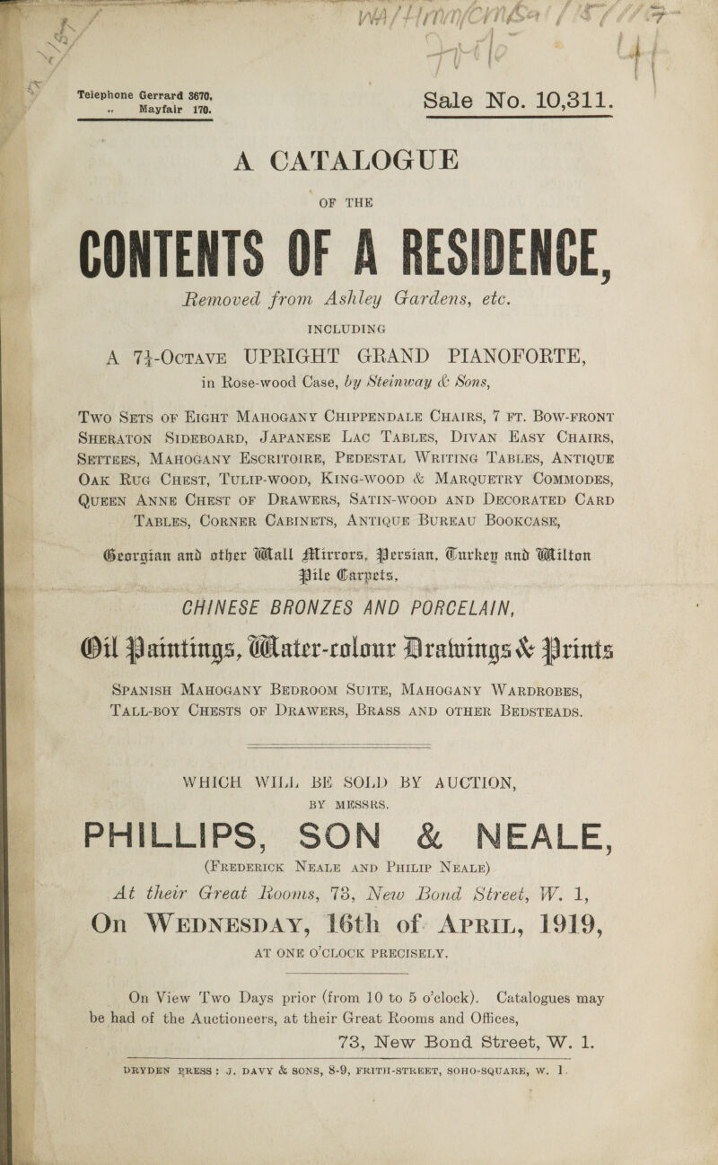   eRe ee ee i Mabe May. ee ae bt Oe y= f - WA/ EM ih) nfea / : fe Telephone Gerrard 3670, | | os Mayfair 170. Sale No. 10,311.   A CATALOGUE | OF THE CONTENTS OF A RESIDENCE, Removed from Ashley Gardens, etc. INCLUDING A 74-OctavE UPRIGHT GRAND PIANOFORTH, in Rose-wood Case, by Steinway &amp; Sons, Two Sets oF E1igut MAHOGANY CHIPPENDALE CHAIRS, 7 FT. BOW-FRONT SHERATON SIDEBOARD, JAPANESE Lac TABLES, Divan Easy CHAIRS, SETTEES, MAHOGANY ESCRITOIRE, PEDESTAL WRITING TABLES, ANTIQUE Oak Rue Cuest, TULIP-woop, Kine-woop &amp; MARQUETRY COMMODES, QuEEN ANNE CHEST OF DRAWERS, SATIN-WOOD AND DECORATED CARD TABLES, CORNER CABINETS, ANTIQUE BUREAU BOOKCASE, Georgian and other Wall Mirrors, Persian, Gurkep and Wilton ile Carzets, CHINESE BRONZES AND PORCELAIN, Oil Paintings, Water-colour Dratuings &amp; Prints SPANISH MAHOGANY BEDROOM SUITE, MAHOGANY WARDROBES, TALL-BOY CHESTS OF DRAWERS, BRASS AND OTHER BEDSTEADS.   WHICH WILL BE SOLD BY AUCTION, BY MESSRS. PHILLIPS, SON &amp; NEALE, (FREDERICK NEALE AND PHinip NEALE) At their Great Rooms, 78, New Bond Street, W. 1, On WEDNESDAY, 16th of Aprin, 1919, AT ONE O'CLOCK PRECISELY. ~ On View Two Days prior (from 10 to 5 o’clock). Catalogues may be had of the Auctioneers, at their Great Rooms and Offices, 73, New Bond Street, W. 1.