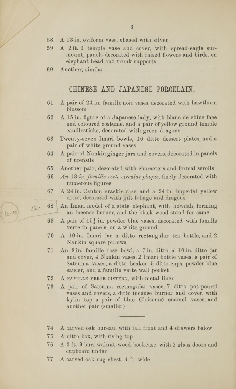 58 59 60 61 62 72 73 74 75 76 6 A. 13 in. oviform vase, chased with silver A 2ft.9 temple vase and cover, with spread-eagle sur- mount, panels decorated with raised flowers and birds, on elephant head and trunk supports Another, similar CHINESE AND JAPANESE PORCELAIN. A pair of 24 in, famille noir vases, decorated with hawthorn blossom A 15 in. figure of a Japanese lady, with blanc de chine face and coloured costume, and a pair of yellow ground temple candlesticks, decorated with green dragons Twenty-seven Imari bowls, 10 ditto dessert plates, and a pair of white ground vases A pair of Nankin ginger jars and covers, decorated in panels of utensils Another pair, decorated with characters and formal scrolls An 18 in. famille verte circular plaque, finely decorated with numerous figures A 24in, Canton crackle vase, and a 24in. Imperial yellow ditto, decoraved with #11t foliage and dragons an incense burner, and the black wood stand for same A pair of 154 in. powder blue vases, decorated with famille verte in panels, on a white ground A 10in. Imari jar, a ditto rectangular tea bottle, and 2 Nankin square pillows An 8in. famille rose bowl, a 7 in. ditto, a 10 in. ditto jar and cover, 4 Nankin vases, 2 Imari bottle vases, a pair of Satsuma vases, a ditto beaker, 5 ditto cups, powder blue saucer, and a famille verte wall pocket A FAMILLE VERTE CISTERN, with metal liner A pair of Satsuma rectangular vases, 7 ditto pot-pourri vases and covers, a ditto incense burner and cover, with kylin top, a pair of blue Cloisonné enamel vases, and another pair (smaller) A carved oak bureau, with fall front and 4 drawers below A ditto box, with rising top A 3 ft. 9 burr walnut-wood bookcase, with 2 glass doors and cupboard under