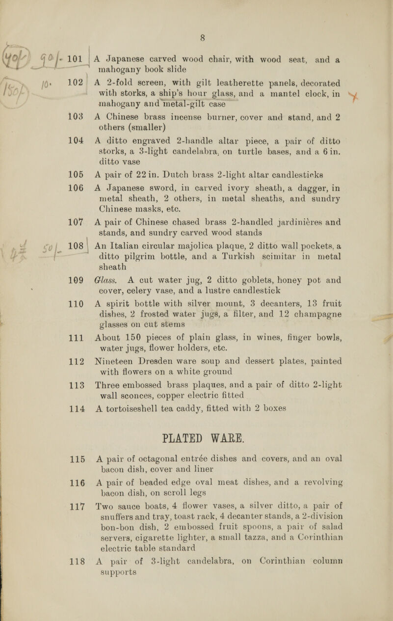 8 : | A Japanese carved wood chair, with wood seat, and a mahogany book slide fi lds 102 <A 2-fold screen, with gilt leatherette panels, decorated IS D fs with storks, a ship’s hour glass, and a mantel clock, in mahogany and metal-gilt case 103 A Chinese brass incense burner, cover and stand, and 2 others (smaller) 104 <A ditto engraved 2-handle altar piece, a pair of ditto storks, a 3-light candelabra, on turtle bases, and a 6in. ditto vase 105 A pair of 22in. Dutch brass 2-light altar candlesticks 106 <A Japanese sword, in carved ivory sheath, a dagger, in metal sheath, 2 others, in metal sheaths, and sundry Chinese masks, etc. . 107 <A pair of Chinese chased brass 2-handled jJardiniéres and stands, and sundry carved wood stands e vl go} 108 \ An Italian circular majolica plaque, 2 ditto wall pockets, a oe ~ ditto pilgrim bottle, and a Turkish scimitar in metal sheath 109 Glass. A cut water jug, 2 ditto goblets, honey pot and cover, celery vase, and a lustre candlestick 110 A spirit bottle with silver mount, 3 decanters, 13 fruit ) dishes, 2 frosted water jugs, a filter, and 12 champagne j glasses on cut stems oe 111 About 150 pieces of plain glass, in wines, finger bowls, water jugs, flower holders, etc. 112 Nineteen Dresden ware soup and dessert plates, painted with flowers on a white ground 113 Three embossed brass plaques, and a pair of ditto 2-light wall sconces, copper electric fitted 114 A tortoiseshell tea caddy, fitted with 2 boxes PLATED WARE. 115 A pair of octagonal entrée dishes and covers, and an oval bacon dish, cover and liner bacon dish, on scroll legs 117 Two sauce boats, 4 flower vases, a silver ditto, a pair of snuffers and tray, toast rack, 4 decanter stands, a 2-division bon-bon dish, 2 embossed fruit spoons, a pair of salad servers, cigarette lighter, a small tazza, and a Corinthian electric table standard 118 A pair of 3-light candelabra, on Corinthian column supports  4