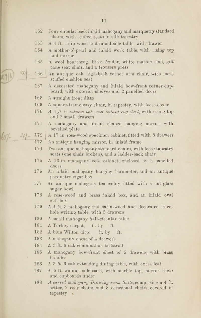 ih 162 Four circular back inlaid mahogany and marquetry standard chairs, with stuffed seats in silk tapestry 163 A 4 ft. tulip-wood and inlaid side table, with drawer 164 A mother-o’-pearl and inlaid work table, with rising top and mirror 165 A wool hearthrug, brass fender, white marble slab, gilt _ cane seat chair, and a trousers press | 166 | An antique oak high-back corner arm chair, with loose ~~ stuffed cushion seat — soon, (: 167 A decorated mahogany and inlaid bow-front corner cup- board, with exterior shelves and 2 panelled doors 168 A straight front ditto 169 A square-frame easy chair, in tapestry, with loose cover 170 A 4 ft. 6 antique oak and inlaid rug chest, with rising top and 2 small drawers 171 A mahogany and inlaid shaped hanging mirror, with _ bevelled plate hs, Sof . 172 | A 17 in. rose-wood specimen cabinet, fitted with 8 drawers es a: 173 An antique hanging mirror, in inlaid frame 74 Two antique mahogany standard chairs, with loose tapestry seats (one chair broken), and a ladder-back chair 175 A 13 in. mahogany coiu cabinet, enclosed by 2 panelled doors 176 An inlaid mahogany hanging barometer, and an antique parquetry cigar box | 177 An antique mahogany tea caddy, fitted with a cut-glass sugar bowl 178 &lt;A rose-wood and brass inlaid box, and an inlaid oval — cuff box 179 &lt;A 4 ft. 3 mahogany and satin-wood and decorated knee- hole writing table, with 5 drawers  180 A small mahogany half-circular table 181 A Turkey carpet, it. by ft. 182 A blue Wilton ditto, ft. by ft. 183 A mahogany chest of 4 drawers 184 A 3 ft. 6 oak combination bedstead 185 A mahogany bow-front chest of 5 drawers, with brass handles 186 A 3 ft. 6 oak extending dining table, with extra leaf 187 &lt;A 5 ft. walnut sideboard, with marble top, mirror back and cupboards under 188 &lt;A carved mahogany Drawing-room Suite, comprising a 4 ft. settee, 2 easy chairs, and 3 occasional chairs, covered in tapestry »