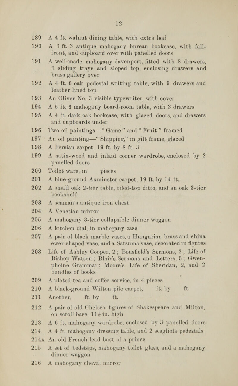 189 190 191 192 193 194 195 196 197 198 ney 200 201 202 203 204 205 206 207 208 209 210 211 212 213 214 12 A 4 ft. walnut dining table, with extra leaf A 3 ft. 3 antique mahogany bureau bookcase, with fall- front, and cupboard over with panelled doors A well-made mahogany davenport, fitted with 8 drawers, 3 sliding trays and sloped top, enclosing drawers and brass gallery over A 4 ft. 6 oak pedestal writing table, with 9 drawers and leather lined top An Oliver No. 3 visible typewriter, with cover A 5 ft. 6 mahogany board-room table, with 3 drawers A 4+ ft. dark oak bookcase, with glazed doors, and drawers and cupboards under Two oil paintings—* Game” and “ Fruit,” framed An oil painting—“ Shipping,” in gilt frame, glazed A Persian carpet, 19 ft. by 8 ft. 3 A satin-wood and inlaid corner wardrobe, enclosed by 2 panelled doors Toilet ware, in pieces A blue-ground Axminster carpet, 19 ft. by 14 ft. A small oak 2-tier table, tiled-top ditto, and an oak 3-tier bookshelf A seaman’s antique iron chest A. Venetian mirror A mahogany 3-tier collapsible dinner waggon A kitchen dial, in mahogany case A pair of black marble vases, a Hungarian brass and china ewer-shaped vase, anda Satsuma vase, decorated in figures Life of Ashley Cooper, 2; Bousfield’s Sermons, 2; Life of Bishop Watson; Blair’s Sermons and Letters, 5; Gwen- phoine Grammar; Moore’s Life of Sheridan, 2, and 2 bundles of books A plated tea and coffee service, in 4 pieces A black-ground Wilton pile carpet, ft. by ft. Another, ft. by ft. A pair of old Chelsea figures of Shakespeare and Milton, on scroll base, 114 in. high A 6 ft. mahogany wardrobe, enclosed by 3 panelled doors A 4 ft. mahogany dressing table, and 2 scagliola pedestals 215 216 A set of bedsteps, mahogany toilet glass, and a mahogany dinner waggon A mahogany cheval mirror