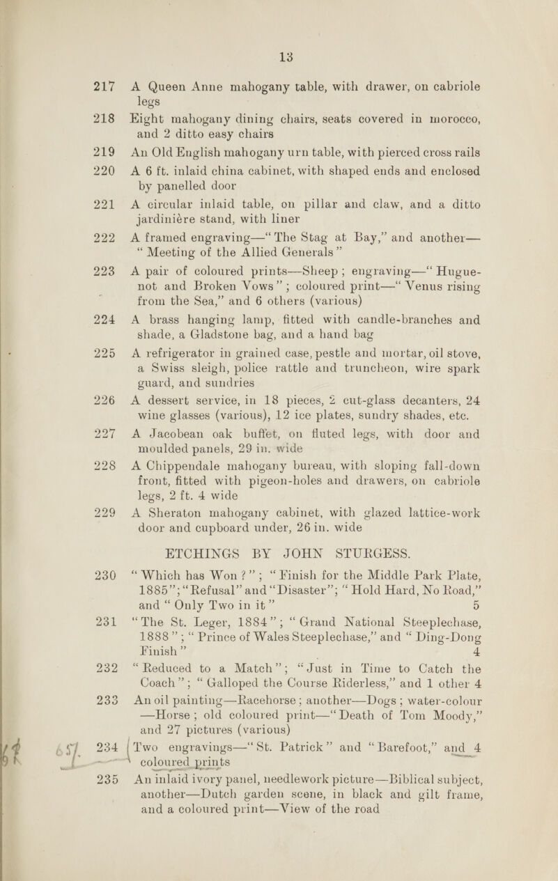   230 231 235 13 A Queen Anne mahogany table, with drawer, on cabriole legs Eight mahogany dining chairs, seats covered in morocco, and 2 ditto easy chairs An Old English mahogany urn table, with pierced cross rails A 6 ft. inlaid china cabinet, with shaped ends and enclosed by panelled door A circular inlaid table, on pillar and claw, and a ditto jardiniére stand, with liner A framed engraving—“ The Stag at Bay,” and another— “ Meeting of the Allied Generals ” A pair of coloured prints—-Sheep ; engraving—*“ Hugue- not and Broken Vows” ; coloured print—*“ Venus rising from the Sea,” and 6 others (various) A brass hanging lamp, fitted with candle-branches and shade, a Gladstone bag, and a hand bag A refrigerator in grained case, pestle and mortar, oil stove, a Swiss sleigh, police rattle and truncheon, wire spark guard, and sundries A dessert service, in 18 pieces, 2 cut-glass decanters, 24 wine glasses (various), 12 ice plates, sundry shades, ete. A Jacobean oak buffet, on fluted legs, with door and moulded panels, 29 in. wide A Chippendale mahogany bureau, with sloping fall-down front, fitted with pigeon-holes and drawers, on cabriole legs, 2 ft. 4 wide A Sheraton mahogany cabinet, with glazed lattice-work door and cupboard under, 26 in. wide ETCHINGS BY JOHN STURGESS. “Which has Won?” ; “Finish for the Middle Park Plate, 1885”; “Refusal” and “Disaster”; “ Hold Hard, No Road,” and “ Only Two in it” 5 “The St. Leger, 1884”; “Grand National Steeplechase, 1888”; “ Prince of Wales Steeplechase,” and “ Ding-Dong Finish ” . 4 “Reduced to a Match”; “Just in Time to Catch the Coach”; “ Galloped the Course Riderless,’ and 1 other 4 An oil painting—Racehorse ; another—Dogs ; water-colour —Horse ; old coloured print—“ Death of Tom Moody,” and 27 pictures (various) | Two engravings—' St. Patrick” and “Barefoot,” and 4 coloured prints 2. An inlaid ivory panel, needlework picture— Biblical subject, another—Dutch garden scene, in black and gilt frame, and a coloured print—View of the road