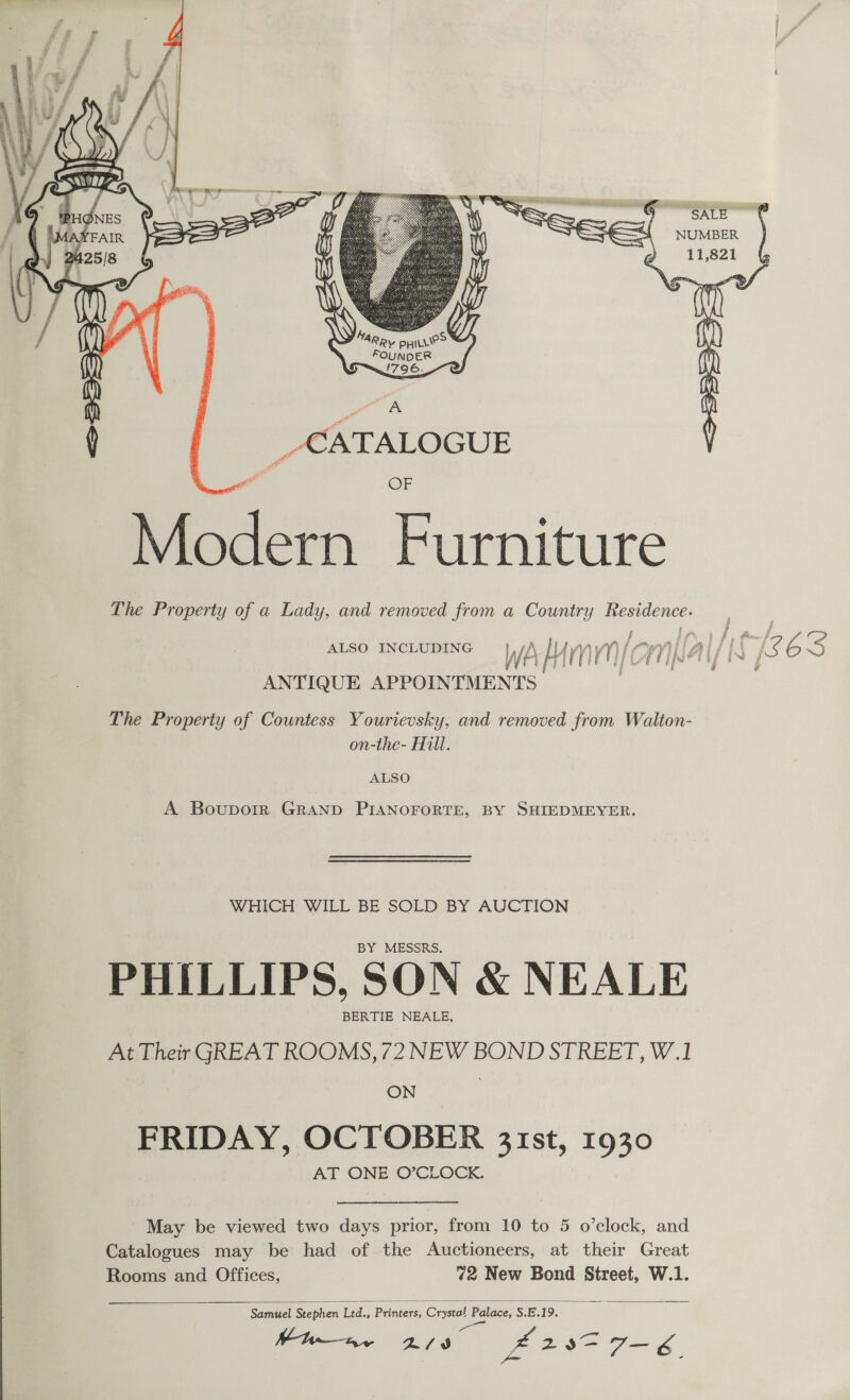   of i} 5 ” £ 4 a 5 Dae. a) \} Ly on SAP re MA ae 'T, D rr 1 ae of ( | CATALOGUE  OF Modern Furniture The Property of a Lady, and removed from a Country co ae ANTIQUE APPOINTMEN Ts. The Property of Countess Yourievsky, and removed from Walton- on-the- Hill. ALSO A Boupoir GRAND PIANOFORTE, BY SHIEDMEYER. WHICH WILL BE SOLD BY AUCTION BY MESSRS. PHILLIPS, SON &amp; NEALE BERTIE NEALE, At Their GREAT ROOMS, 72 NEW BOND STREET, W.1 ON FRIDAY, OCTOBER 31st, 1930 AT ONE O’CLOCK. May be viewed two days prior, from 10 to 5 o’clock, and Catalogues may be had of the Auctioneers, at their Great Rooms and Offices, 72 New Bond Street, W.1.  Samuel Stephen Ltd., Printers, recieiee: Palace, S.E. 19. ai WW—nv 2/9 at ag