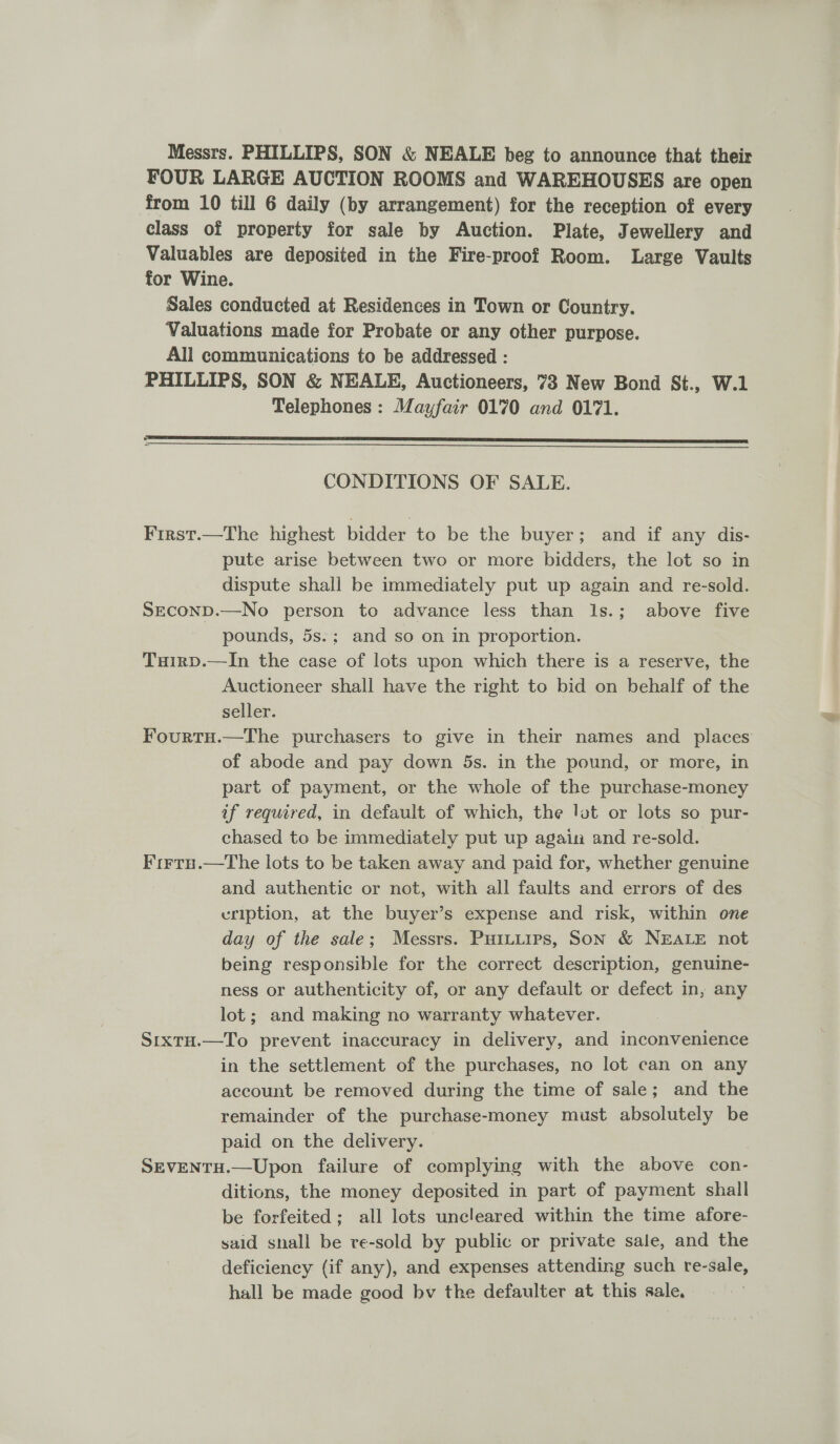 Messrs. PHILLIPS, SON &amp; NEALE beg to announce that their FOUR LARGE AUCTION ROOMS and WAREHOUSES are open from 10 till 6 daily (by arrangement) for the reception of every class of property for sale by Auction. Plate, Jewellery and Valuables are deposited in the Fire-proof Room. Large Vaults for Wine. Sales conducted at Residences in Town or Country. Valuations made for Probate or any other purpose. All communications to be addressed : PHILLIPS, SON &amp; NEALE, Auctioneers, 73 New Bond St., W.1 Telephones : Mayfair 0170 and 01771. :  CONDITIONS OF SALE. First.—The highest bidder to be the buyer; and if any dis- pute arise between two or more bidders, the lot so in dispute shall be immediately put up again and re-sold. SECOND.—No person to advance less than I1s.; above five pounds, 5s.; and so on in proportion. Tuirp.—In the case of lots upon which there is a reserve, the Auctioneer shall have the right to bid on behalf of the seller. Fourtu.—The purchasers to give in their names and places of abode and pay down 5s. in the pound, or more, in part of payment, or the whole of the purchase-money if required, in default of which, the lot or lots so pur- chased to be immediately put up again and re-sold. F'irru.—tThe lots to be taken away and paid for, whether genuine and authentic or not, with all faults and errors of des cription, at the buyer’s expense and risk, within one day of the sale; Messrs. Puiuirps, Son &amp; NEALE not being responsible for the correct description, genuine- ness or authenticity of, or any default or defect in, any lot; and making no warranty whatever. S1xtH.—To prevent inaccuracy in delivery, and inconvenience in the settlement of the purchases, no lot can on any account be removed during the time of sale; and the remainder of the purchase-money must absolutely be paid on the delivery. SEVENTH.—Upon failure of complying with the above con- ditions, the money deposited in part of payment shall be forfeited; all lots uncleared within the time afore- said snall be re-sold by public or private sale, and the deficiency (if any), and expenses attending such re-sale, hall be made good bv the defaulter at this sale,