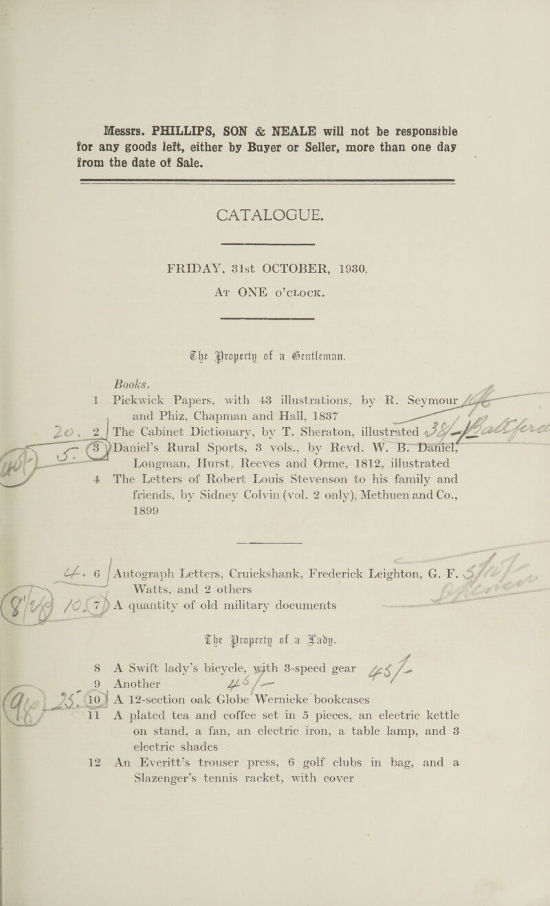 Messrs. PHILLIPS, SON &amp; NEALE will not be responsible for any goods left, either by Buyer or Seller, more than one day from the date of Sale.  CATALOGUE. FRIDAY, 31st OCTOBER, 1930, At ONE o’cLock. Che Property of w Gentleman. Books. 1 Pickwick Papers, with 43 illustrations, by R. Seymour life — and Phiz, Chapman and Hall, 1837 7, ae 2. The Cabinet Dictionary, by T. Sheraton, illustrated we sy fh 2 Daniel’s Rural Sports, 3 vols., by Revd. W. Br-Daniel!   ye L— Longman, Hurst, Reeves and Orme, 1812, illustrated ./ 4 The Letters of Robert Louis Stevenson to his family and friends, by Sidney Colvin (vol. 2 only), Methuen and Co., 1899 ee f+» 6 Autograph Letters, Cruickshank, Frederick Leighton, G. F. Sf7 pare Watts, and 2 others | ©, 7) A quantity of old military documents  Che Property of a Lady. 8 A Swift lady’s bicycle, with 3-speed gear Tr 4. 9 Another “es / /— aS , 10. ) A 12-section oak Globe Wernicke bookcases +c A plated tea and coffee set in 5 pieces, an electric kettle on stand, a fan, an electric iron, a table lamp, and 3  electric shades 12 An Everitt’s trouser press, 6 golf clubs in bag, and a Slazenger’s tennis racket, with cover