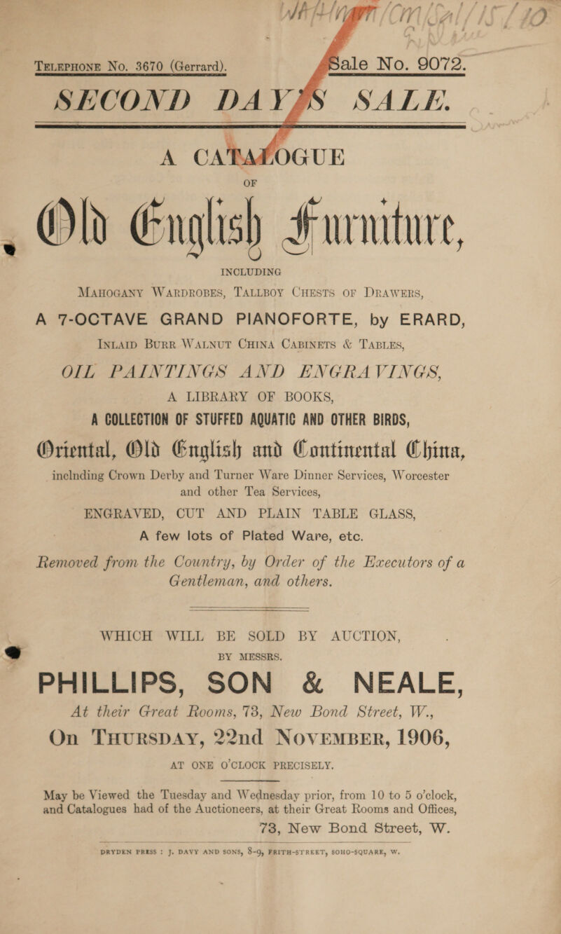       ale No. 9072. Y SALE. TELEPHONE No. 3670 (Gerrard). SHCOND DAY, ie | | l 4 + Kee 3 J / AY A’ AAw AY A/ A’ Old English Furniture, INCLUDING MAHOGANY WARDROBES, TALLBOY CHESTS OF DRAWERS, A 7-OCTAVE GRAND PIANOFORTE, by ERARD, INLAID BuRR WALNUT CHINA CABINETS &amp; TABLES, OIL PAINTINGS AND ENGRAVINGS, A LIBRARY OF BOOKS, A COLLECTION OF STUFFED AQUATIC AND OTHER BIRDS, Oriental, Old English and Continental China, inclnding Crown Derby and Turner Ware Dinner Services, Worcester and other Tea Services, ENGRAVED, CUT AND PLAIN TABLE GLASS, A few lots of Plated Ware, etc. Removed from the Country, by Order of the Hxecutors of a Gentleman, and others. WHICH WILL BE SOLD BY AUCTION, BY MESSRS. PHILLIPS, SON &amp; NEALE, At ther Great Rooms, 738, New Bond Street, W., On THURSDAY, 22nd NOVEMBER, 1906, AT ONE O'CLOCK PRECISELY. May be Viewed the Tuesday and Wednesday prior, from 10 to 5 o’clock, and Catalogues had of the Auctioneers, at their Great Rooms and Offices,