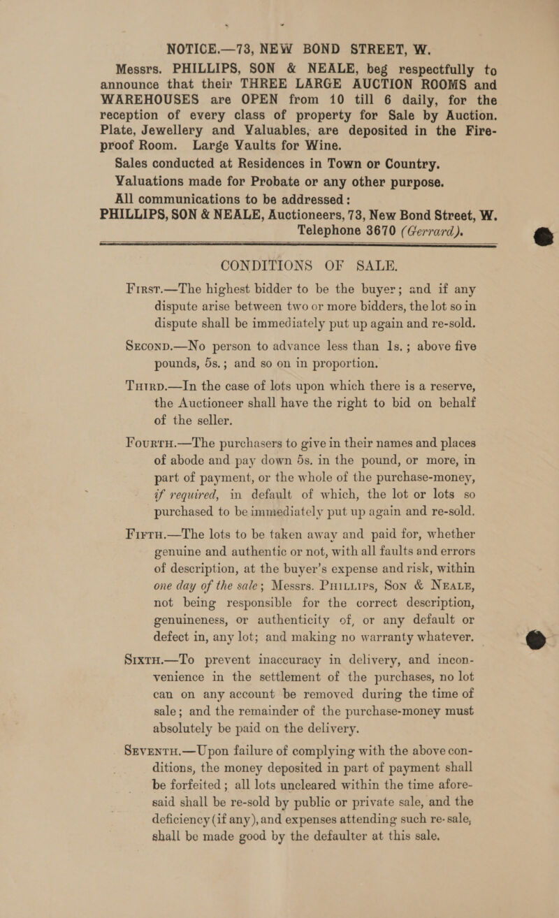 NOTICE.—73, NEW BOND STREET, W. Messrs. PHILLIPS, SON &amp; NEALE, beg respectfully to announce that their THREE LARGE AUCTION ROOMS and WAREHOUSES are OPEN from 10 till 6 daily, for the reception of every class of property for Sale by Auction. Plate, Jewellery and Valuables, are deposited in the Fire- proof Room. Large Vaults for Wine. Sales conducted at Residences in Town or Country. Valuations made for Probate or any other purpose. All communications to be addressed : PHILLIPS, SON &amp; NEALE, Auctioneers, 73, New Bond Street, W. Telephone 3670 (Gerrard).  CONDITIONS OF SALE. First.—The highest bidder to be the buyer; and if any dispute arise between two or more bidders, the lot so in dispute shall be immediately put up again and re-sold. SeconpD.—No person to advance less than 1s,; above five pounds, 5s.; and so on in proportion. Tutrp.—In the case of lots upon which there is a reserve, the Auctioneer shall have the right to bid on behalf of the seller. TFourru.—The purchasers to give in their names and places of abode and pay down ds. in the pound, or more, in part of payment, or the whole of the purchase-money, if required, in default of which, the lot or lots so purchased to be immediately put up again and re-sold. Firru.—the lots to be taken away and paid for, whether genuine and authentic or not, with all faults and errors of description, at the buyer’s expense and risk, within one day of the sale; Messrs. Prituirs, Son &amp; NEALE, not being responsible for the correct description, genuineness, or authenticity of, or any default or defect in, any lot; and making no warranty whatever. SixtH.—To prevent inaccuracy in delivery, and incon- venience in the settlement of the purchases, no lot can on any account be removed during the time of sale; and the remainder of the purchase-money must absolutely be paid on the delivery. SevenTtH.— Upon failure of complying with the above con- ditions, the money deposited in part of payment shall be forfeited ; all lots uncleared within the time afore- said shall be re-sold by public or private sale, and the deficiency (if any),and expenses attending such re-sale, shall be made good by the defaulter at this sale. 