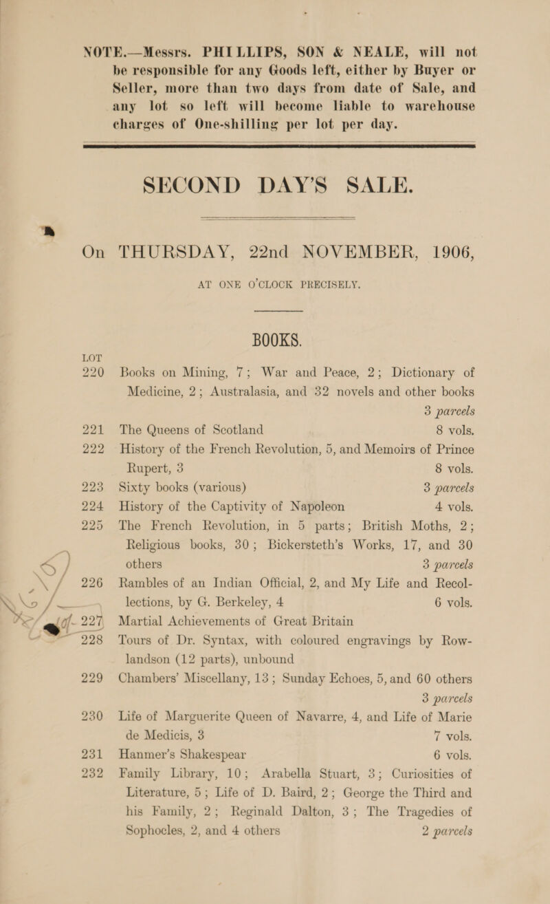 NOTE.—Messrs. PHILLIPS, SON &amp; NEALE, will not be responsible for any Goods left, either by Buyer or Seller, more than two days from date of Sale, and any lot so left will become liable to warehouse charges of One-shilling per lot per day.      SECOND DAY’S SALE.   On THURSDAY, 22nd NOVEMBER, 1906, AT ONE O'CLOCK PRECISELY. BOOKS. 220 Books on Mining, 7; War and Peace, 2; Dictionary of Medicine, 2; Australasia, and 32 novels and other books 3 parcels 221 The Queens of Scotland 8 vols, 222 History of the French Revolution, 5, and Memoirs of Prince Rupert, 3 8 vols. 223 Sixty books (various) 3 parcels 224 History of the Captivity of Napoleon 4 vols. 225 The French Revolution, in 5 parts; British Moths, 2; Religious books, 30; Bickersteth’s Works, 17, and 30 others 3 parcels 226 Rambles of an Indian Official, 2, and My Life and Recol- lections, by G. Berkeley, 4 6 vols. landson (12 parts), unbound 229 Chambers’ Miscellany, 13; Sunday Echoes, 5,and 60 others 3 parcels 230 Life of Marguerite Queen of Navarre, 4, and Life of Marie de Medicis, 3 7 vols. 231 Hanmer’s Shakespear 6 vols. 232 Family Library, 10; Arabella Stuart, 3; Curiosities of Literature, 5; Life of D. Baird, 2; George the Third and his Family, 2; Reginald Dalton, 3; The Tragedies of