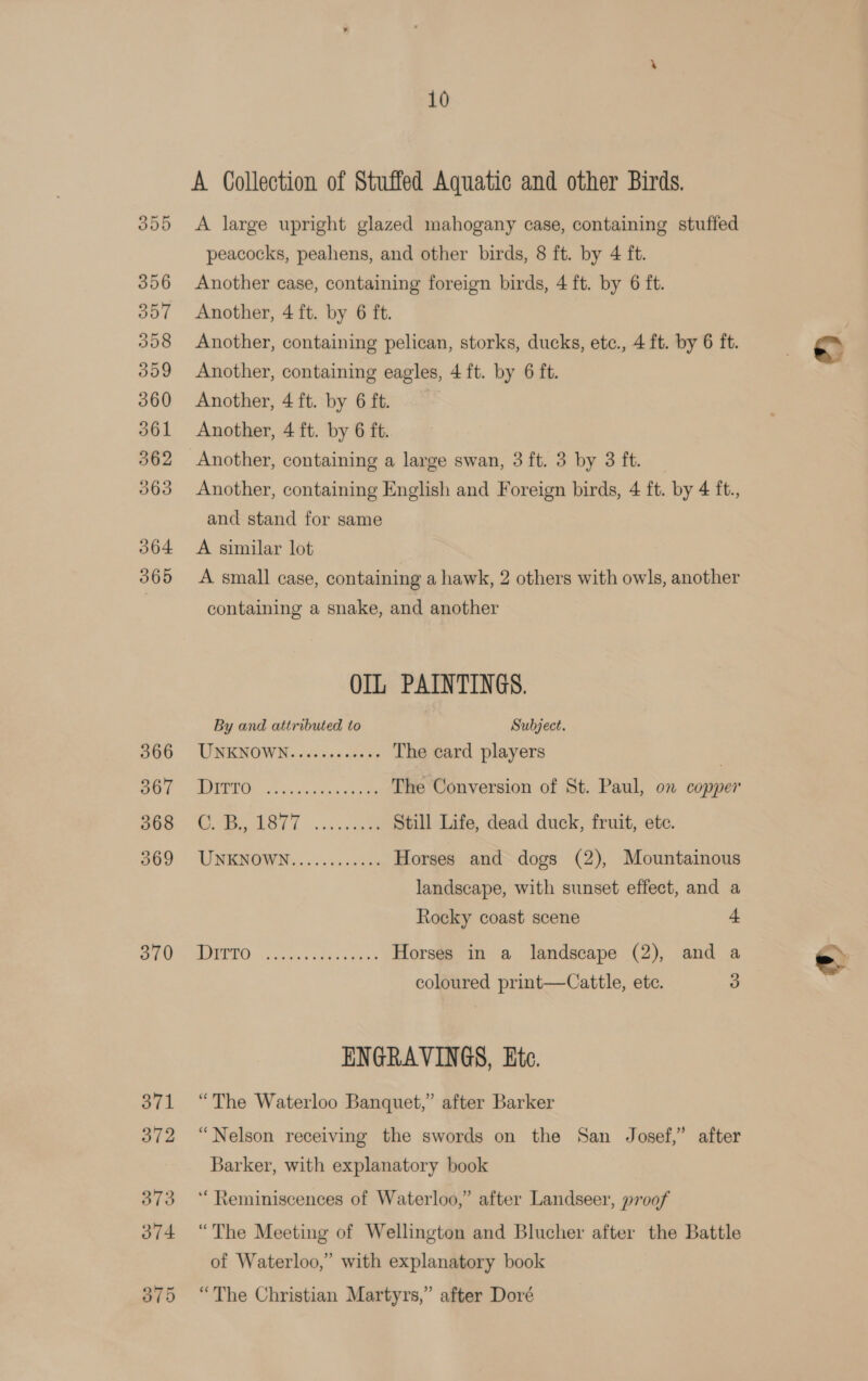 366 367 068 369 370 10 A Collection of Stuffed Aquatic and other Birds. A large upright glazed mahogany case, containing stuffed peacocks, peahens, and other birds, 8 ft. by 4 ft. Another case, containing foreign birds, 4 ft. by 6 ft. Another, 4 ft. by 6 ft. Another, containing pelican, storks, ducks, etc., 4 ft. by 6 ft. Another, containing eagles, 4 ft. by 6 ft. Another, 4 ft. by 6 ft. | Another, 4 ft. by 6 ft. Another, containing English and Foreign birds, 4 ft. by 4 ft., and stand for same A similar lot A small case, containing a hawk, 2 others with owls, another containing a snake, and another OIL PAINTINGS. By and attributed to Subject. UNENOWN. sciines aa oe The card players | ae aie em The Conversion of St. Paul, on copper ha Tse Still Life, dead duck, fruit, ete. VWENOWN,.... ooesscacs Horses and dogs (2), Mountainous landscape, with sunset effect, and a Rocky coast scene + 5 a Horses in a landscape (2), and a coloured print—Cattle, ete. 3 ENGRAVINGS, Etc. “The Waterloo Banquet,” after Barker “Nelson receiving the swords on the San Josef,” after Barker, with explanatory book ‘“ Reminiscences of Waterloo,” after Landseer, p700f “The Meeting of Wellington and Blucher after the Battle of Waterloo,” with explanatory book “The Christian Martyrs,” after Doré