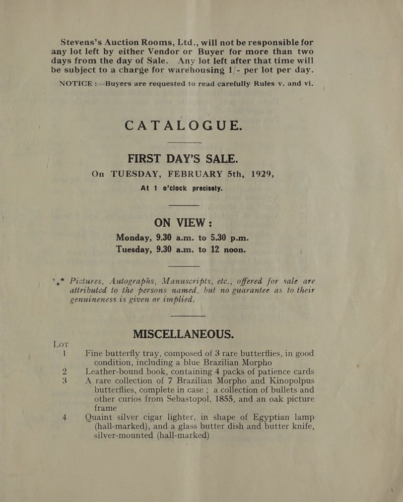 Stevens’s Auction Rooms, Ltd., will not be responsible for any lot left by either Vendor or Buyer for more than two days from the day of Sale. Any lot left after that time will be subject to a charge for warehousing 1/- per lot per day. NOTICE :—Buyers are requested to read carefully Rules v. and vi. GA TAL OGUae FIRST DAY’S SALE. On TUESDAY, FEBRUARY 5th, 1929, At 1 o’clock precisely. ON VIEW : Monday, 9.30 a.m. to 5.30 p.m. Tuesday, 9.30 a.m. to 12 noon. *,* Pictures, Autographs, Manuscripts, etc., offered for sale are attributed to the persons named, but no guarantee as to thetr genuineness 18 given or implied. MISCELLANEOUS. I Fine butterfly tray, composed of 3 rare butterflies, in good condition, including a blue Brazilian Morpho 2 Leather-bound book, containing 4 packs of patience cards 3 A rare collection of 7 Brazilian Morpho and Kinopolpus butterflies, complete in case ; a collection of bullets and other curios from Sebastopol, 1855, and an oak picture frame 4 Quaint silver cigar lighter, in shape of Egyptian lamp (hall-marked), and a glass butter dish and butter knife, silver-mounted (hall-marked)