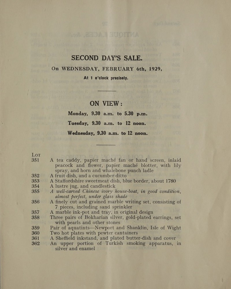 LoT 351 352 353 354 355 356 357 358 359 360 361 362 SECOND DAY’S SALE. On WEDNESDAY, FEBRUARY 6th, 1929, At 1 o’clock precisely. ON VIEW : Monday, 9.30 a.m. to 5.30 p.m. Tuesday, 9.30 a.m. to 12 noon. Wednesday, 9.30 a.m. to 12 noon. A tea caddy, papier maché fan or hand screen, inlaid peacock and flower, papier mache blotter, with lily spray, and horn and whalebone punch ladle A fruit dish, and a cucumber ditto A Staffordshire sweetmeat dish, blue border, about 1780 A lustre jug, and candlestick A well-carved Chinese ivory house-boat, in good condition, almost perfect, under glass shade A finely cut and grained marble writing set, consisting of 7 pieces, including sand sprinkler A marble ink-pot and tray, in original design Three pairs of Bokharian silver, gold-plated earrings, set with pearls and other stones Pair of aquatints—Newport and Shanklin, Isle of Wight Two hot plates with pewter cantainers A Sheffield inkstand, and plated butter-dish and cover An upper portion of Turkish smoking apparatus, in silver and enamel