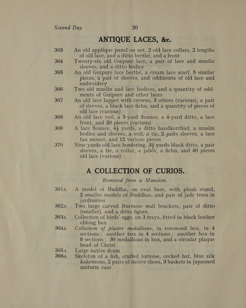 363 364 365 366 367 368 369 370 361A 362A 363A 364A 365A 366A ANTIQUE LACES, &amp;c. An old applique panel on net, 2 old lace collars, 2 lengths of old lace, and a ditto berthé, and a front Twenty-six old Guipure lace, a pair of lace and muslin sleeves, and a ditto bodice An old Guipure lace berthé, a cream lace scarf, 5 similar pieces, a pair of sleeves, and oddments of old lace and embroidery Two old muslin and lace bodices, and a quantity of odd- ments of Guipure and other laces An old lace lappet with crowns, 3 others (various), a pair of sleeves, a black lace fichu, and a quantity of pieces of old lace (various) An old lace veil, a 3-yard flounce, a 4-yard ditto, a lace front, and 20 pieces (various) A lace flounce, 44 yards, a ditto handkerchief, a muslin bodice and sleeves, a veil, a tie, 2 pairs sleeves, a lace fan mount, and 12 various pieces Nine yards old lace bordering, 34 yards black ditto, a pair sleeves, a tie, a collar, a jabdét, a fichu, and 40 pieces old lace (various) A COLLECTION OF CURIOS. Removed from a Mansion. A model of Buddha, on oval base, with plush stand, 2 smaller models of Buddhas, and pair of jade trees in jardiniéres Two large carved Burmese wall brackets, pair of ditto (smaller), and a ditto figure Collection of birds’ eggs, on 3 trays, fitted in black leather oblong box Collection of plaster medallions, in rosewood box, in 4 sections ; another box in 4 sections; another box in 8 sections ; 30 medallions in box, and a circular plaque head of Christ Large native drum Skeleton of a fish, stuffed tortoise, cocked hat, blue silk kakemono, 2 pairs of native shoes, 3 baskets in japanned uniform case