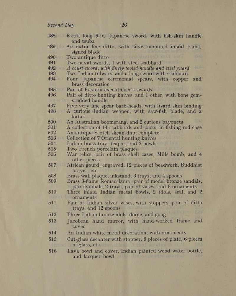 488 489 490) 49] 492 493 494 495 496 497 498 500 501 502 503 504 505 506 507 508 509 510 511 912 513 514 515 516 Extra long 5-ft. Japanese sword, with fish-skin handle and tsuba An extra fine ditto, with silver-mounted inlaid tsuba, signed blade Two antique ditto Two naval swords, 1 with steel scabbard A court sword, with finely tooled handle and steel guard Two Indian tulwars, and a long sword with scabbard Four Japanese ceremonial spears, with copper and brass decoration Pair of Eastern executioner’s swords Pair of ditto hunting knives, and 1 other, with bone gem- studded handle Five very fine spear barb-heads, with lizard skin binding A curious Indian weapon, with saw-fish blade, and a katar An Australian boomerang, and 2 curious bayonets A collection of 14 scabbards and parts, in fishing rod case An antique Scotch skean-dhu, complete Collection of 7 Oriental hunting knives Indian brass tray, teapot, and 2 bowls Two French porcelain plaques War relics, pair of brass shell cases, Mills bomb, and 4 other pieces African gourd, engraved, 12 pieces of beadwork, Buddhist prayer, etc. Brass wall plaque, inkstand, 3 trays, and 4 spoons Brass 3-flame Roman lamp, pair of model bronze sandals, pair cymbals, 2 trays, pair of vases, and 6 ornaments Three inlaid Indian metal bowls, 2 idols, seal, and 2 ornaments Pair of Indian silver vases, with stoppers, pair of ditto trays, and 12 spoons Three Indian bronze idols, dorge, and gong Jacobean hand mirror, with hand-worked frame and cover An Indian white metal decoration, with ornaments Cut-glass decanter with stopper, 8 pieces of plate, 6 pieces of glass, etc. Lava bowl and cover, Indian painted wood water bottle, and lacquer bowl
