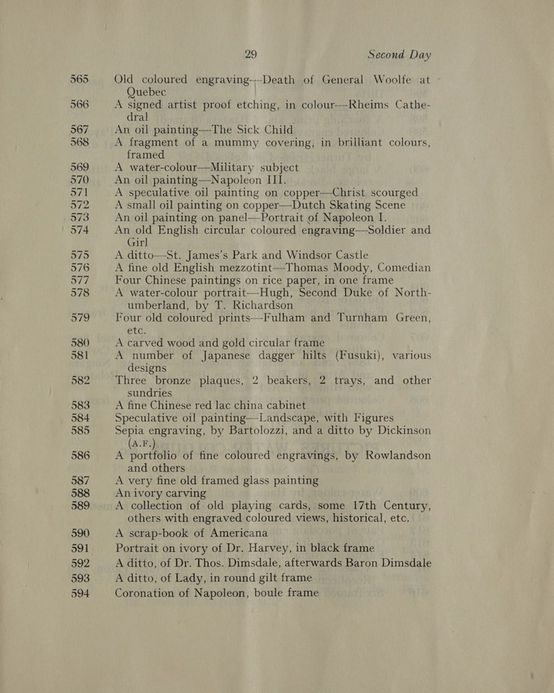 590 991 592 593 594 29 Second Day Old coloured engraving-—Death of General Woolfe at Quebec A signed artist proof etching, in colour--Rheims Cathe- dral An oil painting—The Sick Child A fragment of a mummy covering, in brilliant colours, framed A water-colour—Miltary subject An oil painting—Napoleon III. A speculative oil painting on copper—Christ scourged A small oil painting on copper—Dutch Skating Scene An oil painting on panel—Portrait of Napoleon I. An old English circular coloured engraving—Soldier and Girl A ditto—St. James’s Park and Windsor Castle A fine old English mezzotint—Thomas Moody, Comedian Four Chinese paintings on rice paper, in one frame A water-colour portrait—Hugh, Second Duke of North- umberland, by T. Richardson EF en,  etc. A carved wood and gold circular frame A number of Japanese dagger hilts (Iusuki), various designs Three bronze plaques, 2 beakers, 2 trays, and other sundries A fine Chinese red lac china cabinet Speculative o1] painting—Landscape, with Figures Sepia engraving, by Bartolozzi, and a ditto by Dickinson (A.F.) A portfolio of fine coloured engravings, by Rowlandson and others » A very fine old framed glass pain tie An ivory carving A collection of old playing cate some 17th Century, others with engraved coloured views, historical, etc. A scrap-book of Americana Portrait on ivory of Dr. Harvey, in black frame A ditto, of Dr. Thos. Dimsdale, afterwards Baron Dimsdale A ditto, of Lady, in round gilt frame Coronation of Napoleon, boule frame