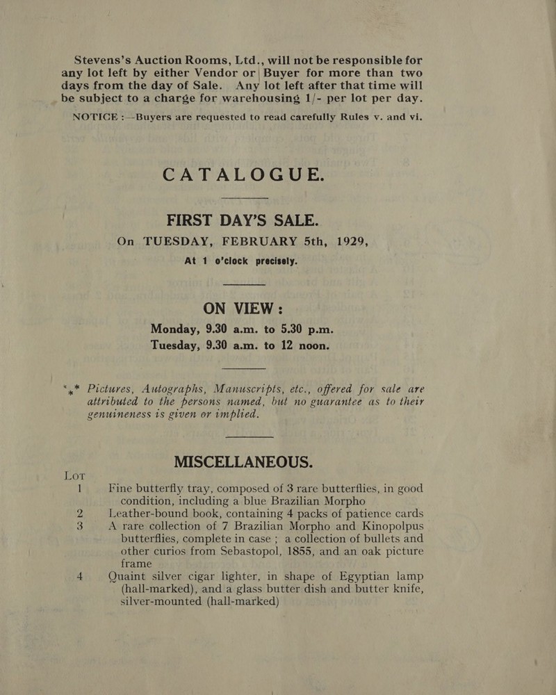 Stevens’s Auction Rooms, Ltd., will not be responsible for any lot left by either Vendor or| Buyer for more than two days from the day of Sale. Any lot left after that time will be subject to a charge for warehousing 1/- per lot per day. NOTICE :—-Buyers are requested to read carefully Rules v. and vi. CATALOGUE. FIRST DAY’S SALE. On TUESDAY, FEBRUARY 5th, 1929, At 1 o’clock precisely. ON VIEW : Monday, 9.30 a.m. to 5.30 p.m. Tuesday, 9.30 a.m. to 12 noon. ‘,* Pictures, Autographs, Manuscripts, etc., offered for sale are attributed to the persons named, but no guarantee as to their genuineness 1s given or implied. MISCELLANEOUS. 1 Fine butterfly tray, composed of 3 rare butterflies, in good condition, including a blue Brazilian Morpho 2 Leather-bound book, containing 4 packs of patience cards 3 A rare collection of 7 Brazilian Morpho and Kinopolpus butterflies, complete in case ; a collection of bullets and other curios from Sebastopol, 1855, and an oak picture frame 4 Quaint silver cigar lighter, in shape of Egyptian lamp (hall-marked), and a glass butter dish and butter knife, silver-mounted (hall-marked)