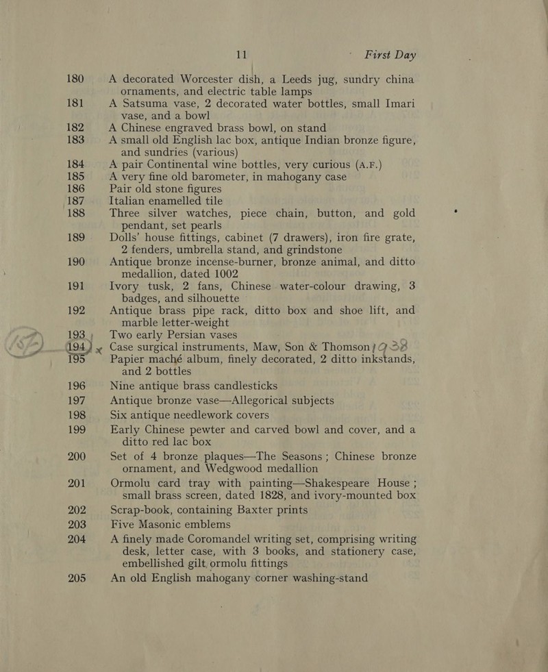 180 181 182 183 184 185 186 187 188 189 190 19] 192 194 195 196 To7, 198 199 200 201 202 203 204 205 11 ' First Day A decorated Worcester dish, a Leeds jug, sundry china ornaments, and electric table lamps A Satsuma vase, 2 decorated water bottles, small Imari vase, and a bowl A Chinese engraved brass bowl, on stand A small old English lac box, antique Indian bronze figure, and sundries (various) A pair Continental wine bottles, very curious (A.F.) A very fine old barometer, in mahogany case Pair old stone figures Italian enamelled tile Three silver watches, piece chain, button, and gold pendant, set pearls Dolls’ house fittings, cabinet (7 drawers), iron fire grate, 2 fenders, umbrella stand, and grindstone Antique bronze incense-burner, bronze animal, and ditto medallion, dated 1002 Ivory tusk, 2 fans, Chinese water-colour drawing, 3 badges, and silhouette © Antique brass pipe rack, ditto box and shoe lift, and marble letter-weight Two early Persian vases Case surgical instruments, Maw, Son &amp; Thomson) 23% Papier maché album, finely decorated, 2 ditto inkstands, and 2 bottles Nine antique brass candlesticks Antique bronze vase—Allegorical subjects Six antique needlework covers Early Chinese pewter and carved bowl and cover, and a ditto red lac box Set of 4 bronze plaques—The Seasons ; Chinese bronze ornament, and Wedgwood medallion Ormolu card tray with painting—Shakespeare House ; small brass screen, dated 1828, and ivory-mounted box Scrap-book, containing Baxter prints Five Masonic emblems A finely made Coromandel writing set, comprising writing desk, letter case, with 3 books, and stationery case, embellished gilt, ormolu fittings An old English mahogany corner washing-stand