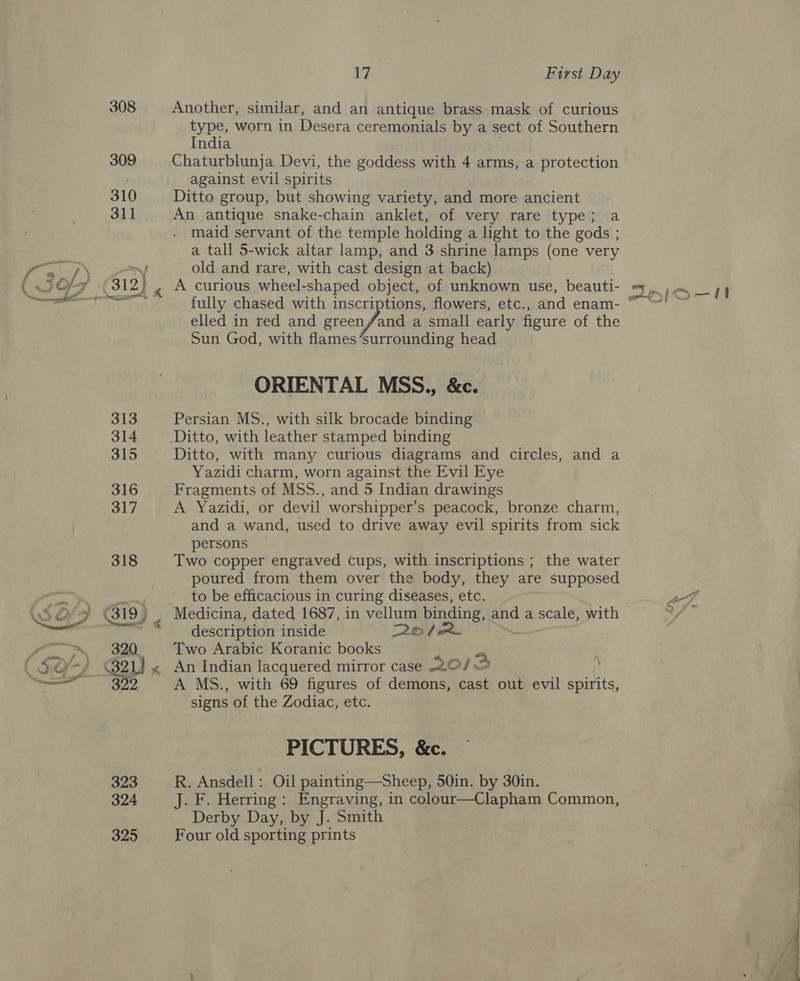 313 314 324 325 17 First Day Another, similar, and an antique brass mask of curious type, worn in Desera ceremonials by a sect of Southern India Chaturblunja Devi, the goddess with 4 arms, a protection against evil spirits Ditto group, but showing variety, and more ancient . maid servant of the temple holding a light to the gods ; a tall 5-wick altar lamp, and 3 shrine lamps (one very old and rare, with cast design at back) A curious wheel-shaped object, of unknown use, beauti- fully chased with inscriptions, flowers, etc., and enam- elled in red and green/and a small early figure of the Sun God, with flames ’surrounding head ORIENTAL MSS., &amp;c. Persian MS., with silk brocade binding Ditto, with many curious diagrams and circles, and a Yazidi charm, worn against the Evil Eye Fragments of MSS., and 5 Indian drawings A Yazidi, or devil worshipper’s peacock, bronze charm, and a wand, used to drive away evil spirits from sick persons Two copper engraved cups, with inscriptions ; the water poured from them over the body, they are supposed to be efficacious in curing diseases, etc. description inside 226 / Two Arabic Koranic books An Indian lacquered mirror case 2012 A MS., with 69 figures of demons, cast out evil spirits, signs of the Zodiac, etc. PICTURES, &amp;c. R. Ansdell : Oil painting—Sheep, 50in. by 30in. J. F. Herring: Engraving, in colour—Clapham Common, Derby Day, by J. Smith Four old sporting prints) a ao | | ee eee? ee