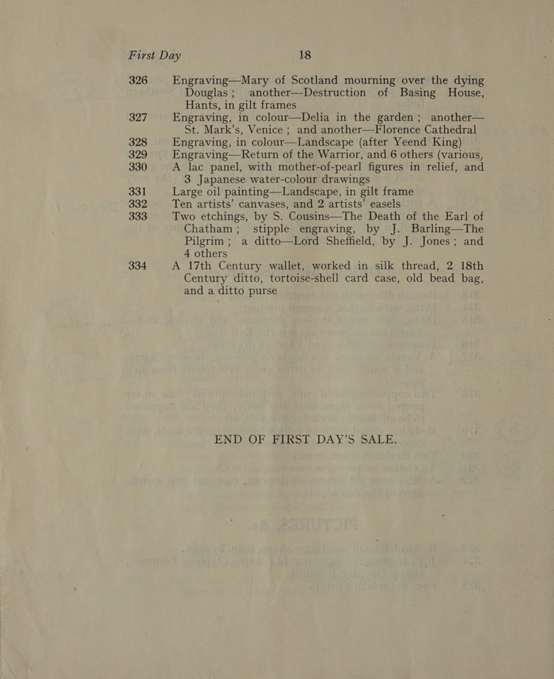 326 327 328 329 330 331 332 333 334 Engraving—Mary of Scotland mourning over the dying Douglas ; another—Destruction of Bag House, Hants, in gilt frames Engraving, in colour—Delia in the garden; another— St. Mark’s, Venice ; and another—Florence Cathedral Engraving, in colour——Landscape (after Yeend King) Engraving—Return of the Warrior, and 6 others (various, A lac panel, with mother-of-pearl figures in relief, and 3 Japanese water-colour drawings Large oil painting—Landscape, in gilt frame Ten artists’ canvases, and 2 artists’ easels Two etchings, by S. Cousins—The Death of the Earl of Chatham; stipple engraving, by J. Barling—The Pilgrim ; a ditto—Lord Sheffield, by J. Jones; and 4 others A 17th Century wallet, worked in silk thread, 2 18th Century ditto, tortoise-shell card case, old bead bag, and a ditto purse  END, OF .FiRo!t DAY'S. SALE,