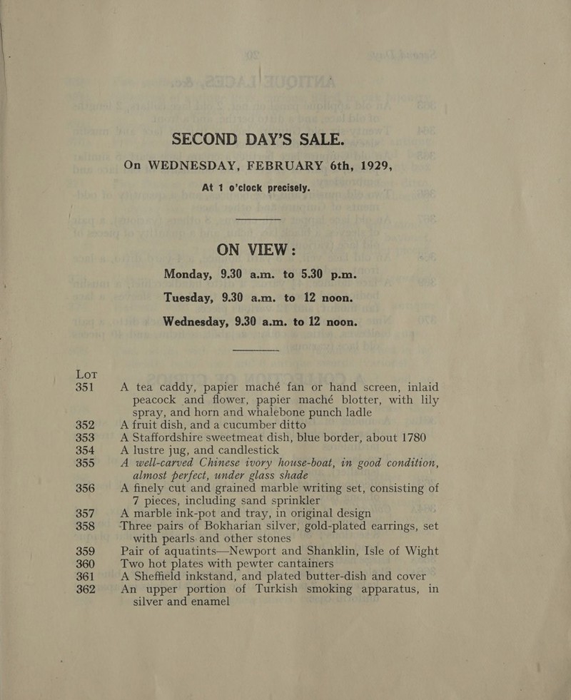 LOT 351 352 353 354 355 356 357 358 359 360 361 362 SECOND DAY’S SALE. On WEDNESDAY, FEBRUARY 6th, 1929, At 1 o’clock precisely. ON VIEW: Monday, 9.30 a.m. to 5.30 p.m. Tuesday, 9.30 a.m. to 12 noon. Wednesday, 9.30 a.m. to 12 noon. A tea caddy, papier maché fan or hand screen, inlaid peacock and flower, papier maché blotter, with lily spray, and horn and whalebone punch ladle A fruit dish, and a cucumber ditto A Staffordshire sweetmeat dish, blue border, about 1780 A lustre jug, and candlestick A well-carved Chinese tvory house-boat, in good condition, almost perfect, under glass shade A finely cut and grained marble writing set, consisting of 7 pieces, including sand sprinkler A marble ink-pot and tray, in original design | Three pairs of Bokharian silver, gold-plated earrings, set with pearls.and other stones Pair of aquatints—Newport and Shanklin, Isle of Wight Two hot plates with pewter cantainers A Sheffield inkstand, and plated butter-dish and cover An upper portion of Turkish smoking apparatus, in silver and enamel