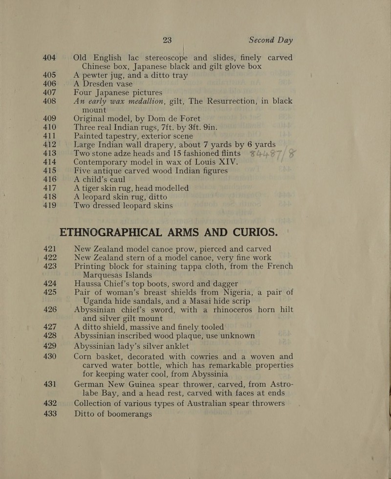 404 Old English lac stereoscope and slides, finely carved Chinese box, Japanese black and gilt glove box 405 A pewter jug, and a ditto tray 406 A Dresden vase 407 Four Japanese pictures 408 An early wax medallion, gilt, The Resurrection, in black mount 409 Original model, by Dom de Foret 410 Three real Indian rugs, 7ft. by 3ft. 9in. 411 Painted tapestry, exterior scene 412 Large Indian wall drapery, about 7 yards by 6 yards 413 Two stone adze heads and 15 fashioned flints ¥ 414 Contemporary model in wax of Louis XIV. 415 Five antique carved wood Indian figures 416 A child’s caul 417 A tiger skin rug, head modelled 418 A leopard skin rug, ditto 419 Two dressed leopard skins ETHNOGRAPHICAL ARMS AND CURIOS. 421 New Zealand model canoe prow, pierced and carved 422 New Zealand stern of a model canoe, very fine work 423 Printing block for staining tappa cloth, from the French Marquesas Islands 424 Haussa Chief’s top boots, sword and dagger 425 Pair of woman’s breast shields from Nigeria, a pair of Uganda hide sandals, and a Masai hide scrip 426 Abyssinian chief’s sword, with a rhinoceros horn hilt and silver gilt mount 427 A ditto shield, massive and finely tooled 428 Abyssinian inscribed wood plaque, use unknown 429 Abyssinian lady’s silver anklet 430 Corn basket, decorated with cowries and a woven and carved water bottle, which has remarkable properties for keeping water cool, from Abyssinia 431 German New Guinea spear thrower, carved, from Astro- labe Bay, and a head rest, carved with faces at ends 432 Collection of various types of Australian spear throwers 433 Ditto of boomerangs