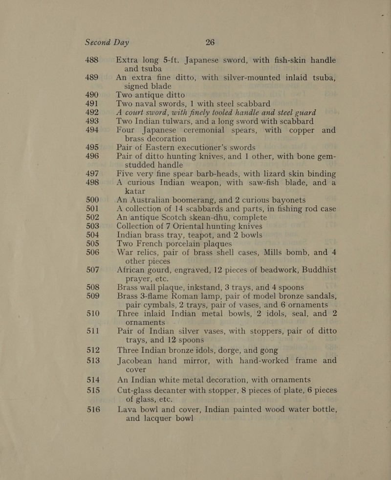 488 489 490 49] 492 493 494 495 496 497 498 500 501 502 503 504 505 506 507 508 509 510 Sil 512 513 514 515 516 Extra long 5-ft. Japanese sword, with fish-skin handle and tsuba An extra fine ditto, with silver-mounted inlaid tsuba, signed blade Two antique ditto Two naval swords, 1 with steel scabbard A court sword, with finely tooled handle and steel guard Two Indian tulwars, and a long sword with scabbard Four Japanese ceremonial spears, with copper and brass decoration Pair of Eastern executioner’s swords Pair of ditto hunting knives, and 1 other, with bone gem- studded handle Five very fine spear barb-heads, with lizard skin binding A curious Indian weapon, with saw-fish blade, and a katar An Australian boomerang, and 2 curious bayonets A collection of 14 scabbards and parts, in fishing rod case An antique Scotch skean-dhu, complete Collection of 7 Oriental hunting knives Indian brass tray, teapot, and 2 bowls Two French porcelain plaques War relics, pair of brass shell cases, Mills bomb, and 4 other pieces African gourd, engraved, 12 pieces of beadwork, Buddhist prayer, etc. Brass wall plaque, inkstand, 3 trays, and 4 spoons Brass 3-flame Roman lamp, pair of model bronze sandals, pair cymbals, 2 trays, pair of vases, and 6 ornaments Three inlaid Indian metal bowls, 2 idols, seal, and 2 ornaments Pair of Indian silver vases, with stoppers, pair of ditto trays, and 12 spoons Three Indian bronze idols, dorge, and gong Jacobean hand mirror, with hand-worked frame and cover An Indian white metal decoration, with ornaments Cut-glass decanter with stopper, 8 pieces of plate, 6 pieces of glass, etc. Lava bowl and cover, Indian painted wood water bottle, and lacquer bowl