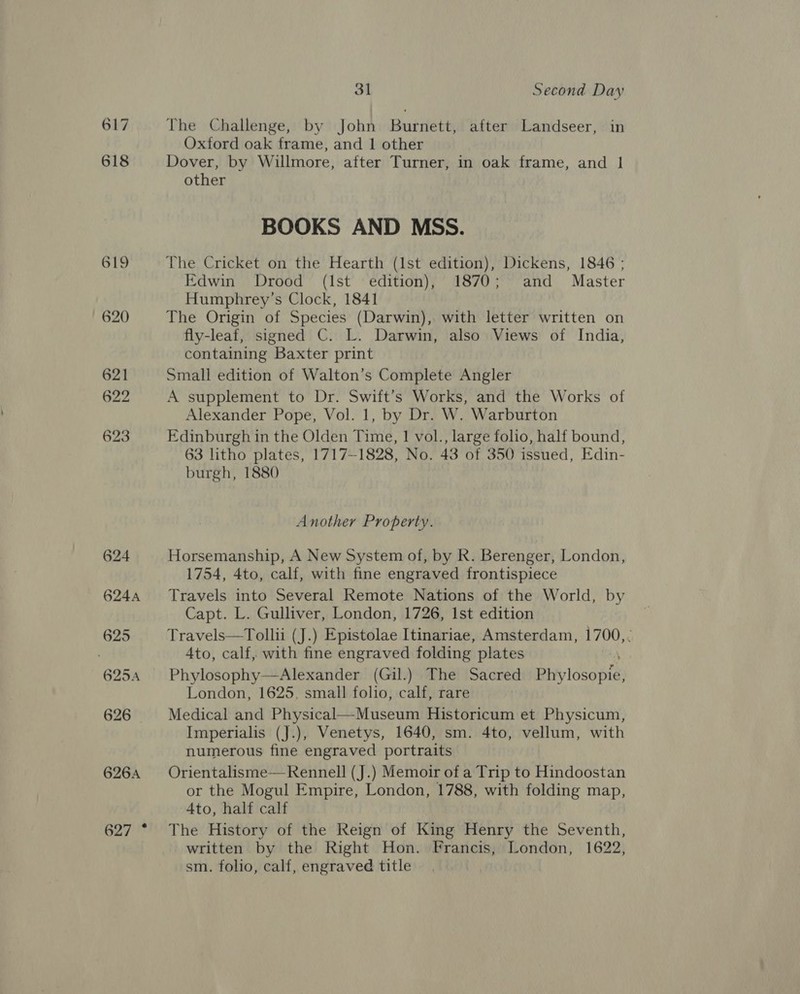 617 618 619 620 621 622 623 624 624A 625 31 Second Day The Challenge, by John Burnett, after Landseer, in Oxford oak frame, and 1 other Dover, by Willmore, after Turner, in oak frame, and | other BOOKS AND MSS. Edwin Drood (Ist edition), 1870; and Master Humphrey’s Clock, 1841 The Origin of Species (Darwin), with letter written on fly-leaf, signed C. L. Darwin, also Views of India, containing Baxter print Small edition of Walton’s Complete Angler A supplement to Dr. Swift’s Works, and the Works of Alexander Pope, Vol. 1, by Dr. W. Warburton Edinburgh in the Olden Time, 1 vol., large folio, half bound, 63 litho plates, 1717-1828, No. 43 of 350 issued, Edin- burgh, 1880 Another Property. Horsemanship, A New System of, by R. Berenger, London, 1754, 4to, calf, with fine engraved frontispiece Travels into Several Remote Nations of the World, by Capt. L. Gulliver, London, 1726, Ist edition Travels—Tollii (J.) Epistolae Itinariae, Amsterdam, 1700,. Ato, calf, with fine engraved folding plates Phylosophy—Alexander (Gil.) The Sacred Phylosopie, London, 1625, small folio, calf, rare Medical and Physical—Museum Historicum et Physicum, Imperialis (J.), Venetys, 1640, sm. 4to, vellum, with numerous fine engraved portraits Orientalisme— Rennell (J.) Memoir of a Trip to Hindoostan or the Mogul Empire, London, 1788, with folding map, 4to, half calf The History of the Reign of King Henry the Seventh, written by the Right Hon. Francis, London, 1622, sm. folio, calf, engraved title