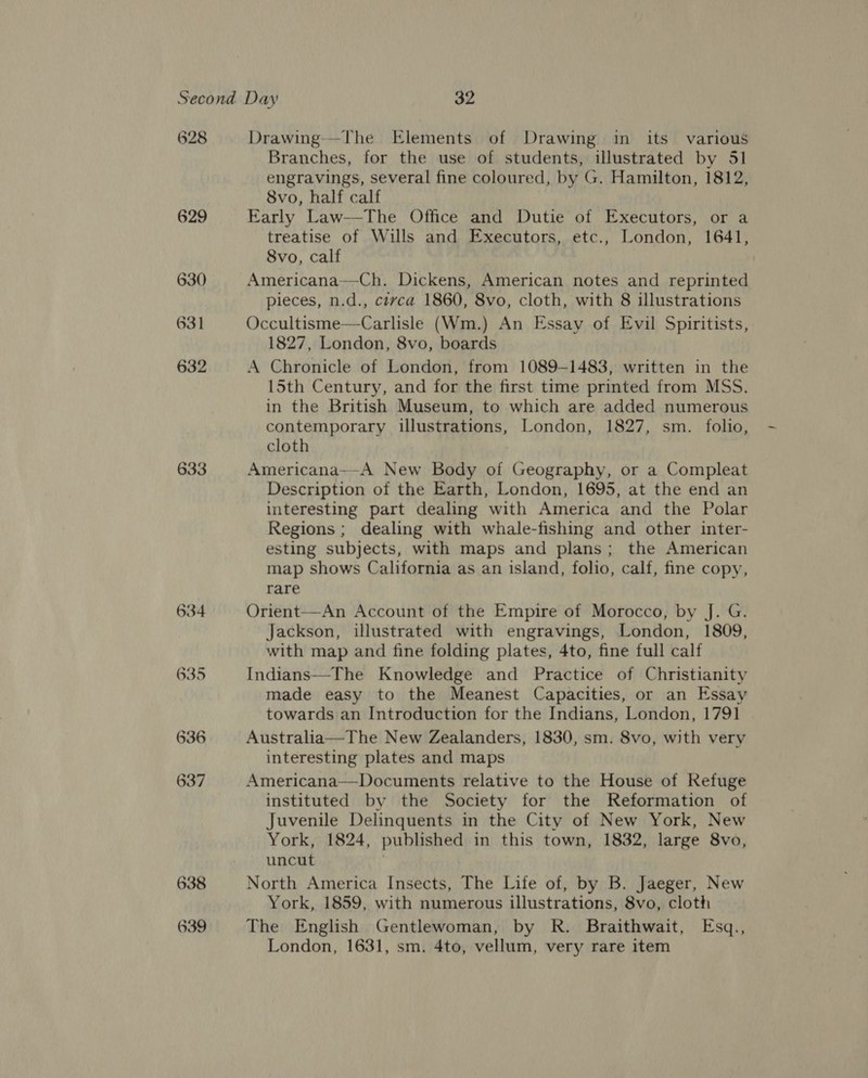 628 629 630 631 632 633 634 635 636 637 638 639 Drawing--The Elements of Drawing in its various Branches, for the use of students, illustrated by 51 engravings, several fine coloured, by G. Hamilton, 1812, 8vo, half calf Early Law—The Office and Dutie of Executors, or a treatise of Wills and Executors, etc., London, 1641, 8Svo, calf Americana—Ch. Dickens, American notes and reprinted pieces, n.d., ctvca 1860, 8vo, cloth, with 8 illustrations Occultisme—Carlisle (Wm.) An Essay of Evil Spiritists, 1827, London, 8vo, boards A Chronicle of London, from 1089-1483, written in the 15th Century, and for the first time printed from MSS, in the British Museum, to which are added numerous contemporary illustrations, London, 1827, sm. folio, cloth Americana—-A New Body of Geography, or a Compleat Description of the Earth, London, 1695, at the end an interesting part dealing with America and the Polar Regions ; dealing with whale-fishing and other inter- esting subjects, with maps and plans; the American map shows California as an island, folio, calf, fine copy, rare Orient—An Account of the Empire of Morocco, by J. G. Jackson, illustrated with engravings, London, 1809, with map and fine folding plates, 4to, fine full calf Indians—The Knowledge and Practice of Christianity made easy to the Meanest Capacities, or an Essay towards an Introduction for the Indians, London, 1791 Australia—The New Zealanders, 1830, sm. 8vo, with very interesting plates and maps Americana—Documents relative to the House of Refuge instituted by the Society for the Reformation of Juvenile Delinquents in the City of New York, New York, 1824, published in this town, 1832, large 8vo, uncut North America Insects, The Life of, by B. Jaeger, New York, 1859, with numerous illustrations, 8vo, cloth The English Gentlewoman, by R. Braithwait, Esq., London, 1631, sm. 4to, vellum, very rare item