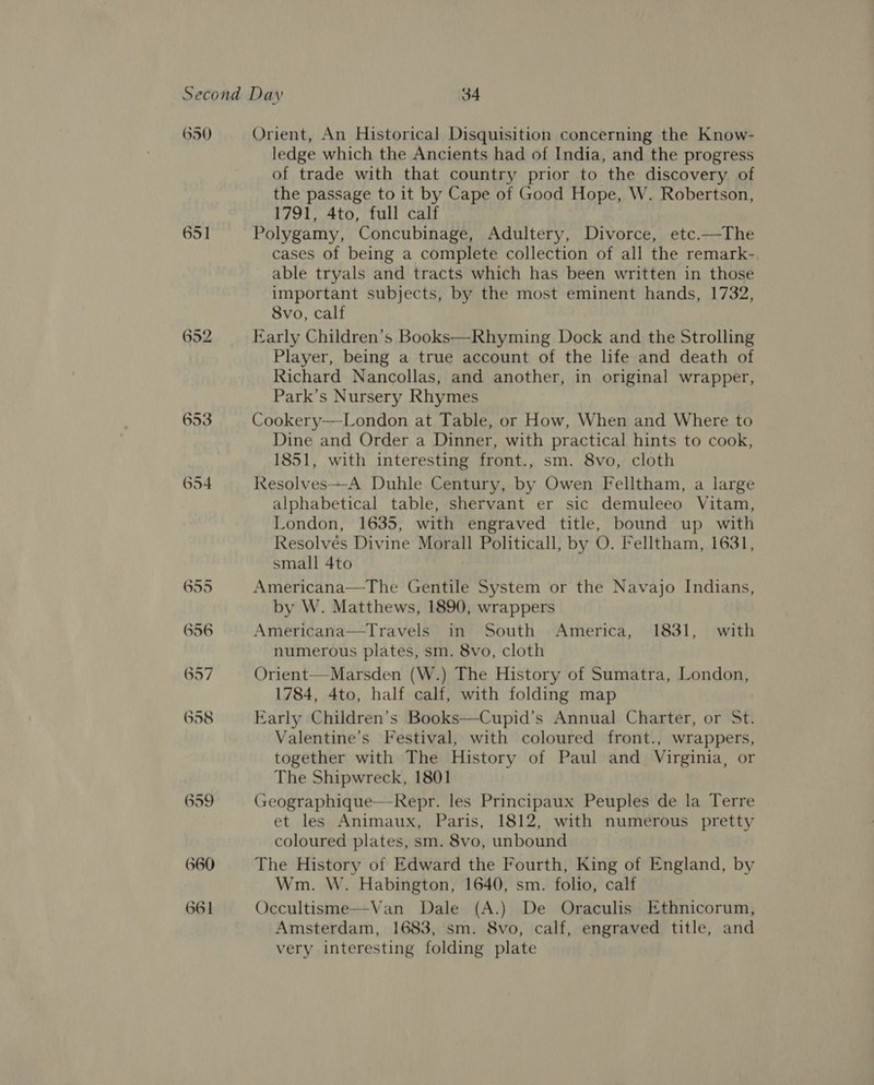 650 651 653 654 660 661 Orient, An Historical Disquisition concerning the Know- ledge which the Ancients had of India, and the progress of trade with that country prior to the discovery of the passage to it by Cape of Good Hope, W. Robertson, 1791, 4to, full calf Polygamy, Concubinage, Adultery, Divorce, etc.—The cases of being a complete collection of all the remark- able tryals and tracts which has been written in those important subjects, by the most eminent hands, 1732, 8vo, calf Early Children’s Books—Rhyming Dock and the Strolling Player, being a true account of the life and death of Richard Nancollas, and another, in original wrapper, Park’s Nursery Rhymes Cookery—London at Table, or How, When and Where to Dine and Order a Dinner, with practical hints to cook, 1851, with interesting front., sm. 8vo, cloth Resolves—A Duhle Century, by Owen Felltham, a large alphabetical table, shervant er sic demuleeo Vitam, London, 1635, with engraved title, bound up with Resolvés Divine Morall Politicall, by O. Felltham, 1631, small 4to Americana—The Gentile System or the Navajo Indians, by W. Matthews, 1890, wrappers Americana—Travels in South America, 1831, with numerous plates, sm. 8vo, cloth Orient—Marsden (W.) The History of Sumatra, London, 1784, 4to, half calf, with folding map Early Children’s Books—Cupid’s Annual Charter, or St. Valentine’s Festival, with coloured front., wrappers, together with The History of Paul and Virginia, or The Shipwreck, 1801 Geographique—-Repr. les Principaux Peuples de la Terre et les Animaux, Paris, 1812, with numerous pretty coloured plates, sm. 8vo, unbound | The History of Edward the Fourth, King of England, by Wm. W. Habington, 1640, sm. folio, calf Occultisme—Van Dale (A.) De Oraculis Ethnicorum, Amsterdam, 1683, sm. 8vo, calf, engraved title, and very interesting folding plate