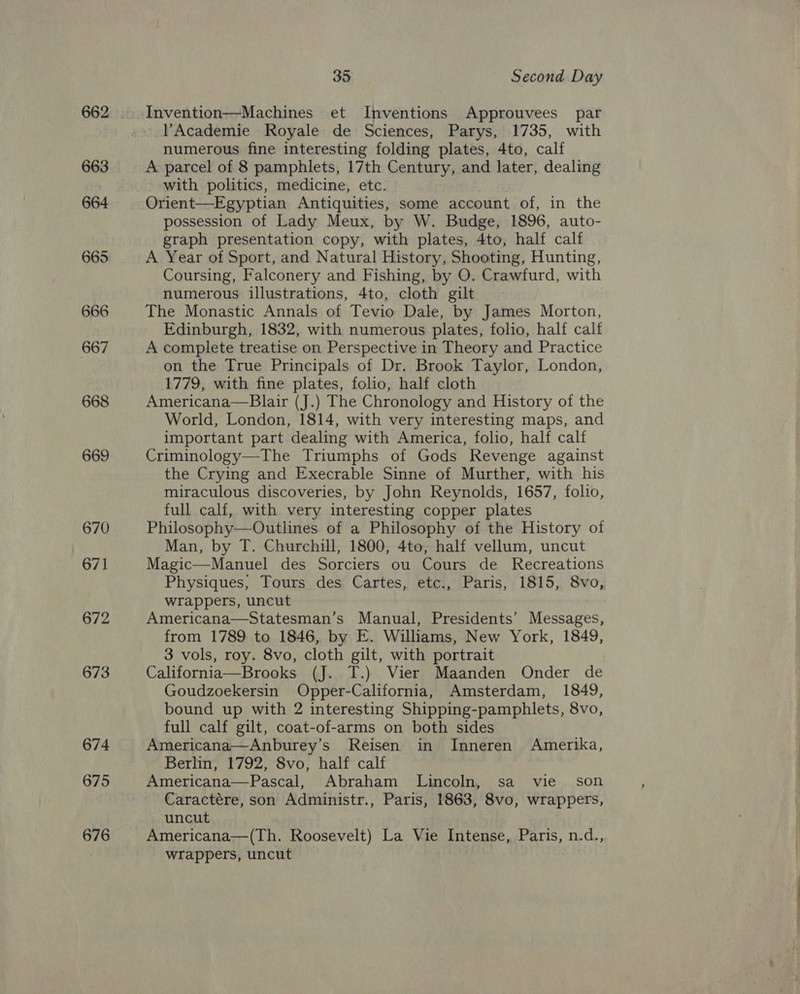 662 663 664 665 666 667 668 669 670 671 672 673 674 675 676 35 Second Day Invention—Machines et Inventions Approuvees par Academie Royale de Sciences, Parys, 1735, with numerous fine interesting folding plates, 4to, calf A parcel of 8 pamphlets, 17th Century, and later, dealing with politics, medicine, etc. possession of Lady Meux, by W. Budge, 1896, auto- graph presentation copy, with plates, 4to, half calf A Year of Sport, and Natural History, Shooting, Hunting, Coursing, Falconery and Fishing, by O. Crawfurd, with numerous illustrations, 4to, cloth gilt The Monastic Annals of Tevio Dale, by James Morton, Edinburgh, 1832, with numerous plates, folio, half calt A complete treatise on Perspective in Theory and Practice on the True Principals of Dr. Brook Taylor, London, 1779, with fine plates, folio, half cloth Americana—Blair (J.) The Chronology and History of the World, London, 1814, with very interesting maps, and important part dealing with America, folio, half calf Criminology—The Triumphs of Gods Revenge against the Crying and Execrable Sinne of Murther, with his miraculous discoveries, by John Reynolds, 1657, folio, full calf, with very interesting copper plates Philosophy—Outlines of a Philosophy of the History of Man, by T. Churchill, 1800, 4to, half vellum, uncut Magic—Manuel des Sorciers ou Cours de Recreations Physiques, Tours des Cartes, etc., Paris, 1815, 8vo, wrappers, uncut Americana—Statesman’s Manual, Presidents’ Messages, from 1789 to 1846, by E. Williams, New York, 1849, 3 vols, roy. 8vo, cloth gilt, with portrait California—Brooks (J. T.) Vier Maanden Onder de Goudzoekersin Opper-California, Amsterdam, 1849, bound up with 2 interesting Shipping-pamphlets, 8vo, full calf gilt, coat-of-arms on both sides Americana—Anburey’s Reisen in Inneren Amerika, Berlin, 1792, 8vo, half calf Americana—Pascal, Abraham Lincoln, sa vie son Caractére, son Administr., Paris, 1863, 8vo, wrappers, uncut Americana—(Th. Roosevelt) La Vie Intense, Paris, n.d., wrappers, uncut