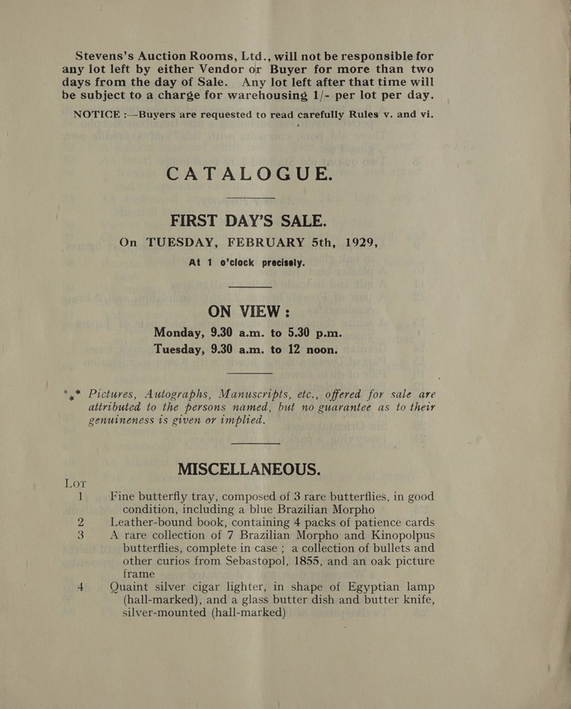 Stevens’s Auction Rooms, Ltd., will not be responsible for any lot left by either Vendor or Buyer for more than two days from the day of Sale. Any lot left after that time will be subject to a charge for warehousing 1/- per lot per day. NOTICE :—Buyers are requested to read carefully Rules v. and vi. CATALOGUE. FIRST DAY’S SALE. On TUESDAY, FEBRUARY 5th, 1929, At 1 o’clock precisely.  ON VIEW : Monday, 9.30 a.m. to 5.30 p.m. Tuesday, 9.30 a.m. to 12 noon. *,* Pictures, Autographs, Manuscripts, etc., offered for sale are attributed to the persons named, but no guarantee as to their genuineness 1s given or implied. MISCELLANEOUS. Lor 1 Fine butterfly tray, composed of 3 rare butterflies, in good condition, including a blue Brazilian Morpho 2 Leather-bound book, containing 4 packs of patience cards 3 A rare collection of 7 Brazilian Morpho and Kinopolpus butterflies, complete in case ; a collection of bullets and other curios from Sebastopol, 1855, and an oak picture frame 4 Quaint silver cigar lighter, in shape of Egyptian lamp (hall-marked), and a glass butter dish and butter knife, silver-mounted (hall-marked)