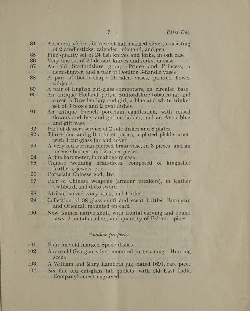 84 85 86 87 88 89 90 9] 92 924A 93 94 95 96 97 98 99 100 101 102 103 104 7 | First Day A secretary's set, in case of hall-marked silver, consisting of 2 candlesticks, calender, inkstand, and pen Fine quality set of 24 fish knives and forks, in oak case Very fine set of 24 dessert knives and forks, in case An old Staffordshire group—Prince and Princess, a demi-hunter, and a pair of Doulton 3-handle vases A pair of bottle-shape Dresden vases, painted flower subjects A pair of English cut-glass compotiers, on circular base An antique Holland pot, a Staffordshire tobacco jar and cover, a Dresden boy and girl, a blue and white trinket set of 3 boxes and 2 oval dishes An antique French porcelain candlestick, with raised flowers and boy and girl on ladder, and an Avon blue and gilt vase Part of dessert service of 2 side dishes and 8 plates Three blue and gilt trinket pieces, a plated pickle cruet, with 1 cut-glass jar and cover A very old Persian pierced brass vase, in 3 pieces, and an incense burner, and 2 other pieces A fine barometer, in mahogany case Chinese wedding head-dress, composed of kingfisher feathers, jewels, etc. Porcelain Chinese god, Ito Pair of Chinese weapons (armour breakers), in leather scabbard, and ditto sword African carved ivory stick, and 1 other Collection of 38 glass snuff and scent bottles, European and Oriental, mounted on card New Guinea native skull, with frontal carving and bound jaws, 2 metal armlets, and quantity of Eskimo spines Another property. Four fine old marked Spode dishes A rare old Georgian silver-mounted pottery mug—Hunting scene A William and Mary Lambeth jug, dated 1691, rare piece Six fine old cut-glass tall goblets, with old East India Company’s crest engraved