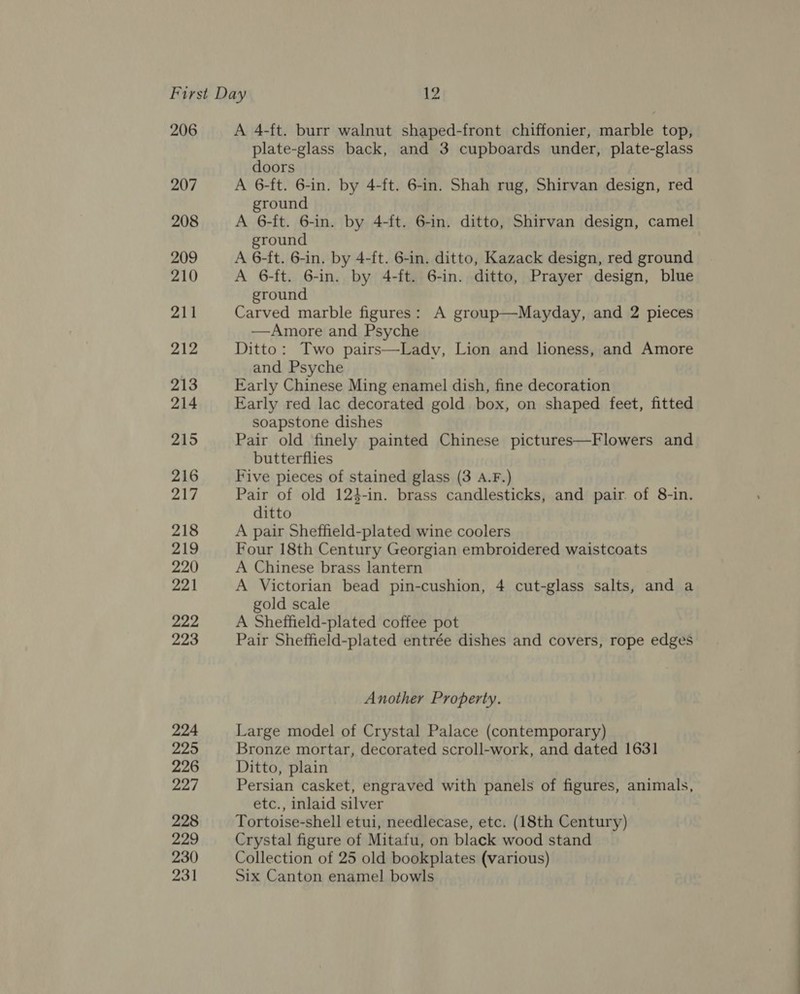 206 207 208 209 210 211 212 213 214 215 216 217 218 219 220 221 222 223 224 225 226 227 228 229 230 231 A 4-ft. burr walnut shaped-front chiffonier, marble top, plate-glass back, and 3 cupboards under, plate-glass doors A 6-ft. 6-in. by 4-ft. 6-in. Shah rug, Shirvan design, red ground A 6-ft. 6-in. by 4-ft. 6-in. ditto, Shirvan design, camel ground A 6-ft. 6-in. by 4-ft. 6-in. ditto, Kazack design, red ground A 6-ft. 6-in. by 4-ft. 6-in. ditto, Prayer design, blue ground Carved marble figures: A group—Mayday, and 2 pieces —Amore and Psyche Ditto: Two pairs—Ladyv, Lion and lioness, and Amore and Psyche Early Chinese Ming enamel dish, fine decoration Early red lac decorated gold box, on shaped feet, fitted soapstone dishes Pair old finely painted Chinese pictures—Flowers and butterflies Five pieces of stained glass (3 A.F.) Pair of old 124-in. brass candlesticks, and pair. of 8-in. ditto A pair Sheffield-plated wine coolers Four 18th Century Georgian embroidered waistcoats A Chinese brass lantern A Victorian bead pin-cushion, 4 cut-glass salts, and a gold scale A Sheffield-plated coffee pot Pair Sheffield-plated entrée dishes and covers, rope edges Another Property. Large model of Crystal Palace (contemporary) Bronze mortar, decorated scroll-work, and dated 1631 Ditto, plain Persian casket, engraved with panels of figures, animals, etc., inlaid silver Tortoise-shell etui, needlecase, etc. (18th Century) Crystal figure of Mitafu, on black wood stand Collection of 25 old bookplates (various) Six Canton enamel bowls