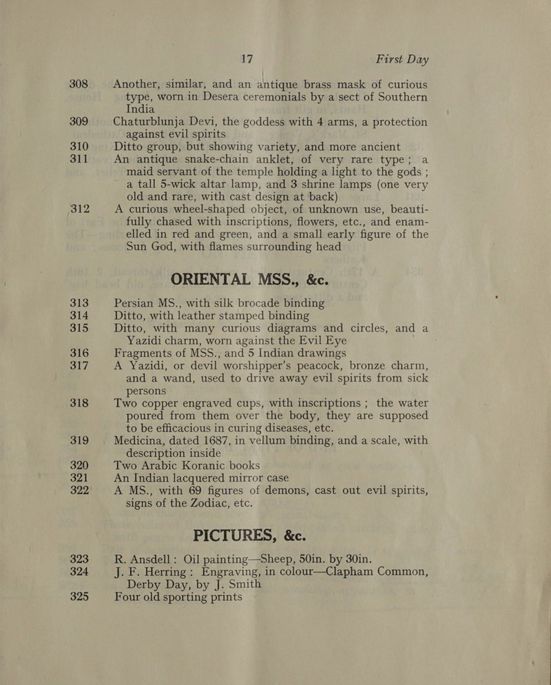 308 309 310 311 312 313 314 315 316 317 318 319 320 321 322 323 324 325 17 First Day Another, similar, and an antique brass mask of curious type, worn in Desera ceremonials by a sect of Southern India Chaturblunja Devi, the goddess with 4 arms, a protection against evil spirits Ditto group, but showing variety, and more ancient An antique snake-chain anklet, of very rare type; a maid servant of the temple holding a light to the gods ; a tall 5-wick altar lamp, and 3 shrine lamps (one very old and rare, with cast design at back) A curious wheel-shaped object, of unknown use, beauti- fully chased with inscriptions, flowers, etc., and enam- elled in red and green, and a small early figure of the Sun God, with flames surrounding head ORIENTAL MSS., &amp;c. Persian MS., with silk brocade binding Ditto, with leather stamped binding Ditto, with many curious diagrams and circles, and a Yazidi charm, worn against the Evil Eye Fragments of MSS., and 5 Indian drawings A Yazidi, or devil worshipper’s peacock, bronze charm, and a wand, used to drive away evil spirits from sick persons Two copper engraved cups, with inscriptions ; the water poured from them over the body, they are supposed to be efficacious in curing diseases, etc. Medicina, dated 1687, in vellum binding, and a scale, with description inside Two Arabic Koranic books An Indian lacquered mirror case A MS., with 69 figures of demons, cast out evil spirits, signs of the Zodiac, etc. PICTURES, &amp;c. R. Ansdell : Oil painting—Sheep, 50in. by 30in. J. F. Herring : Engraving, in colour—Clapham Common, Derby Day, by J. Smith Four old sporting prints