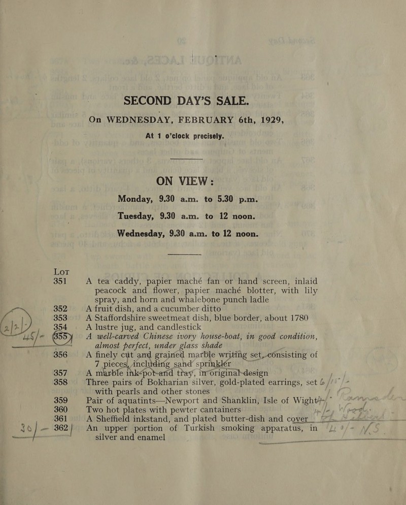 SECOND DAY’S SALE. On WEDNESDAY, FEBRUARY 6th, 1929, At 1 o’clock precisely. ON VIEW: Monday, 9.30 a.m. to 5.30 p.m. Tuesday, 9.30 a.m. to 12 noon. Wednesday, 9.30 a.m. to 12 noon. A tea caddy, papier maché fan or hand screen, inlaid peacock and flower, papier maché blotter, with lily spray, and horn and whalebone punch ladle A fruit dish, and a cucumber ditto A Staffordshire sweetmeat dish, blue border, about 1780 A lustre jug, and candlestick A well-carved Chinese ivory house-boat, in good condition, almost perfect, under glass shade A gney cut and grained marble writing set,cOnsisting of ieces, includirig sand sprinklér ws marble it ink-pot-and tiay, inoriginaldesign with pearls and other stones Pair of aquatints—Newport and Shanklin, Isle of Wight Two hot plates with pewter cantainers A Sheffield inkstand, and plated butter-dish and cover An upper portion of Turkish smoking apparatus, in silver and enamel  « —