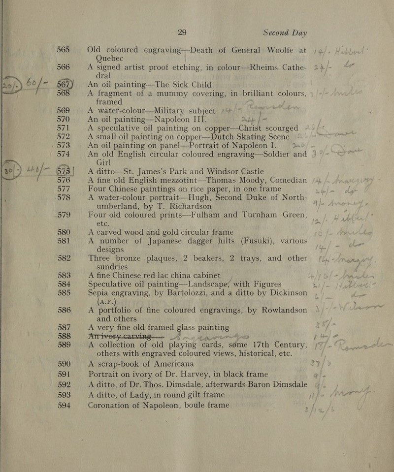  565 Old coloured engraving -Death of General Woolfe at Quebec A signed artist proof bhching: in colour—Rheims Cathe- dral An oil painting—The Sick Child A fragment of a mummy covering, in brilliant colours, framed A water-colour—Military subject , An oil painting—Napoleon IIT. bh f A speculative oil painting on Laem chr scourged A small oil painting on copper—Dutch Skating Scene An oil painting on panel—Portrait of Napoleon I. An old English circular coloured engraving—Soldier and Girl A ditto—St. James’s Park and Windsor Castle A fine old English mezzotint—Thomas Moody, Comedian Four Chinese paintings on rice paper, in one frame A water-colour portrait—Hugh, Second Duke of North- umberland, by T. Richardson Four old coloured prints—Fulham and Turnham Green, etc. A carved wood and gold circular frame A number of Japanese dagger hilts (Fusuki), various designs Three bronze plaques, 2 beakers, 2 trays, and other sundries A fine Chinese red lac china cabinet Speculative oil painting—Landscape/ with Figures  A.F. A eae of fine coloured engravings, by Rowlandson and others A very fine old framed glass painting ATPIVORYCAaLVIA Game _/; Wren ess A collection of old playing cards, some 17th Century, others with engraved coloured views, historical, etc. A scrap-book of Americana Portrait on ivory of Dr. Harvey, in black frame A ditto, of Dr. Thos. Dimsdale, afterwards Baron Dimsdale A ditto, of Lady, in round gilt frame Coronation of Napoleon, boule frame