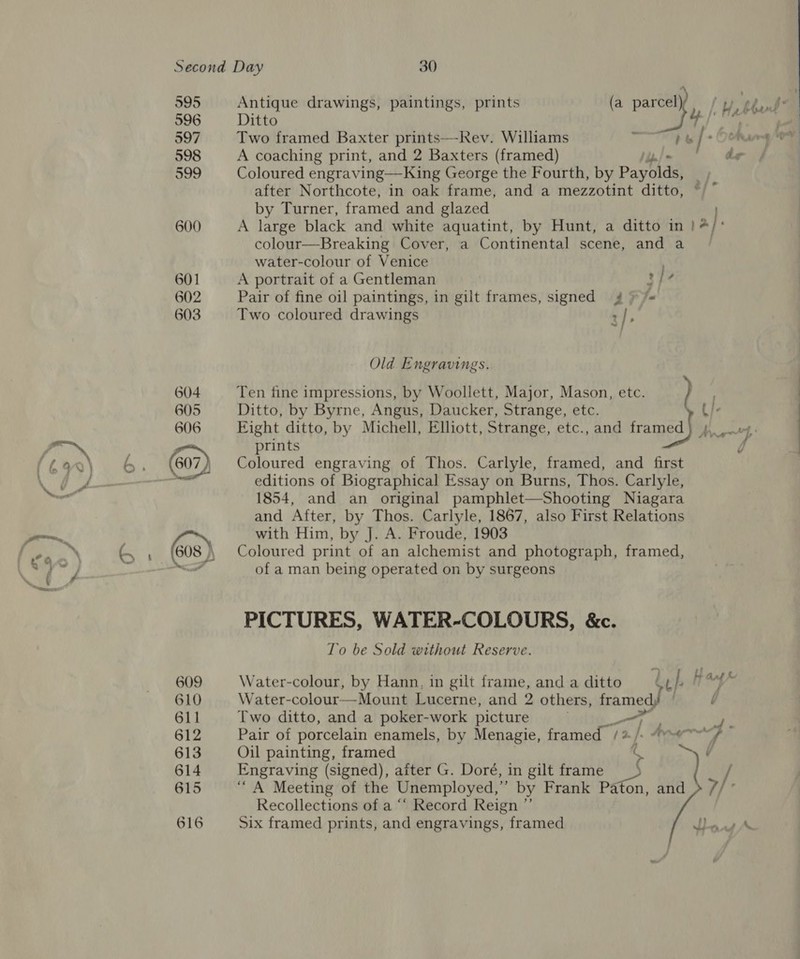 595 596 597 598 599 600 601 602 603 604 605 Antigue drawings, paintings, prints (a parcel) / Two framed Baxter prints—-Rev. Williams a A coaching print, and 2 Baxters (framed) dr Coloured engraving—King George the Fourth, by Payblds after Northcote, in oak frame, and a mezzotint ditto, ~/° by Turner, framed and glazed A large black and white aquatint, by Hunt, a ditto in )/ ; colour—Breaking Cover, a Continental scene, and a water-colour of Venice A portrait of a Gentleman 34 Pair of fine oil paintings, in gilt frames, signed 4 » /« Two coloured drawings : | : Old Engravings. Ten fine impressions, by Woollett, Major, Mason, etc. Ditto, by Byrne, Angus, Daucker, Strange, etc. U/- Eight ditto, by Michell, Elliott, Strange, etc., and framed Mnf prints 0 Coloured engraving of Thos. Carlyle, framed, and first editions of Biographical Essay on Burns, Thos. Carlyle, 1854, and an original pamphlet—Shooting Niagara and After, by Thos. Carlyle, 1867, also First Relations with Him, by J. A. Froude, 1903 Coloured print of an alchemist and photograph, framed, of a man being operated on by surgeons PICTURES, WATER-COLOURS, &amp;c. To be Sold without Reserve. Water-colour, by Hann, in gilt frame, and a ditto &amp; I. A ws Water-colour—Mount Lucerne, and 2 others, framed) | t Two ditto, and a poker-work picture 4 oa Oil painting, framed ( ~, é Engraving (signed), aiter G. Doré, in gilt frame “A Meeting of the Unemployed,” by Frank Paton, and »/, Recollections of a ““ Record Reign ”’