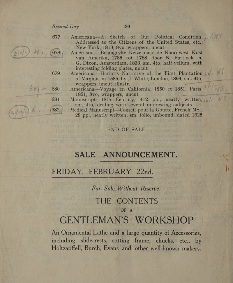 677 679 Americana—A_ Sketch of Our Political Condition, , Addressed to the Citizens of the United States, etc., New York, 1813, 8vo, wrappers, uncut Americana—Belangryke Reize naar de Noordwest Kust van Amerika, 1785 tot 1788, door N. Portlock en G. Dixon, Amsterdam, 1833, sm. 4to, half vellum, with interesting folding plates, uncut of Virginia in 1585, by J. White, London, 1893, sm. Ato, wrappers, uncut, illustr. 1851, 8vo, wrappers, uncut sm. 4to, dealing with several interesting subjects Medical Manuscript—C onseil pour la Goutte, French MS., 28 pp., neatly written, sm. folio, unbound, dated 1625 END OF, SALE. SALE ANNOUNCEMENT. For Sale Without Reserve. THE CONTENTS OF A