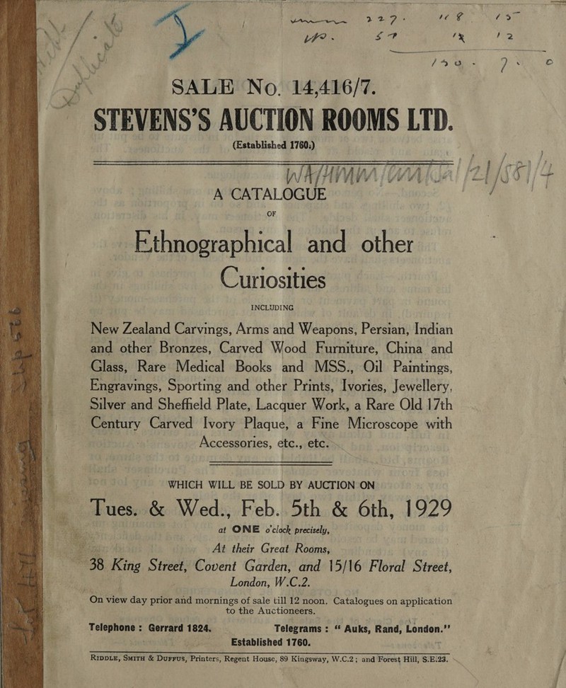  us j Venn 2 27 ; ey LF? . Sor be - ; ite ad a } / ace SALE No. 14,416/7. ~ STEVENS’S AUCTION ROOMS LTD. (Established 1760.)  INCLUDING New Zealand Carvings, Arms and Weapons, Persian, Indian and other Bronzes, Carved Wood Fumiture, China and Glass, Rare Medical Books and MSS., Oil Paintings, Engravings, Sporting and other Prints, Ivories, Jewellery, Silver and Sheffield Plate, Lacquer Work, a Rare Old 17th Century Carved Ivory Plaque, a Fine Microscope with | Accessories, etc., etc. WHICH WILL BE SOLD BY AUCTION ON Tues. &amp; Wed., Feb. 5th &amp; 6th, 1929 at ONE o'clock precisely, At their Great Rooms, London, W.C.2. to the Auctioneers. Telephone : Gerrard 1824, Telegrams : a Auks, Rand, London.” uN Established 1760. ie poste aa Ye et LA le. CRIS oS S11 SE yl SAR Ripp.z, Smita &amp; Durrus, Printers, Regent House, 89 Kingsway, W.C.2; and Forest Hill, $.E.23.