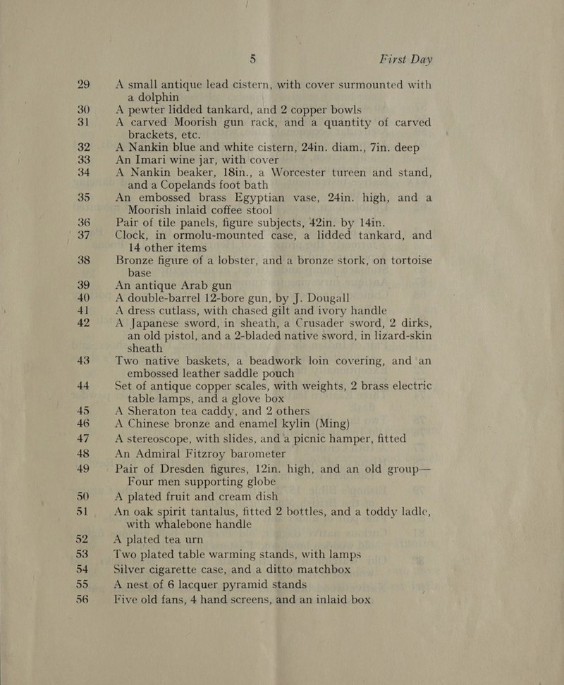 30 34 36 he | 53 56 5 First Day A small antique lead cistern, with cover surmounted with a dolphin A pewter lidded tankard, and 2 copper bowls A carved Moorish gun rack, and a quantity of carved brackets, etc. A Nankin blue and white cistern, 24in. diam., 7in. deep An Imari wine jar, with cover A Nankin beaker, 18in., a Worcester tureen and stand, and a Copelands foot bath An embossed brass Egyptian vase, 24in. high, and a Moorish inlaid coffee stool Pair of tile panels, figure subjects, 42in. by 14in. Clock, in ormolu-mounted case, a lidded tankard, and 14 other items Bronze figure of a lobster, and a bronze stork, on tortoise base An antique Arab gun A double-barrel 12-bore gun, by J. Dougall A dress cutlass, with chased gilt and ivory handle A Japanese sword, in sheath, a Crusader sword, 2 dirks, an old pistol, and a 2-bladed native sword, in lizard-skin sheath Two native baskets, a beadwork loin covering, and an embossed leather saddle pouch Set of antique copper scales, with weights, 2 brass electric table lamps, and a glove box A Sheraton tea caddy, and 2 others A Chinese bronze and enamel kylin (Ming) A stereoscope, with slides, and a picnic hamper, fitted An Admiral Fitzroy barometer Pair of Dresden figures, 12in. high, and an old group— Four men supporting globe A plated fruit and cream dish An oak spirit tantalus, fitted 2 bottles, and a toddy ladle, with whalebone handle A plated tea urn Two plated table warming stands, with lamps Silver cigarette case, and a ditto matchbox A nest of 6 lacquer pyramid stands Five old fans, 4 hand screens, and an inlaid box