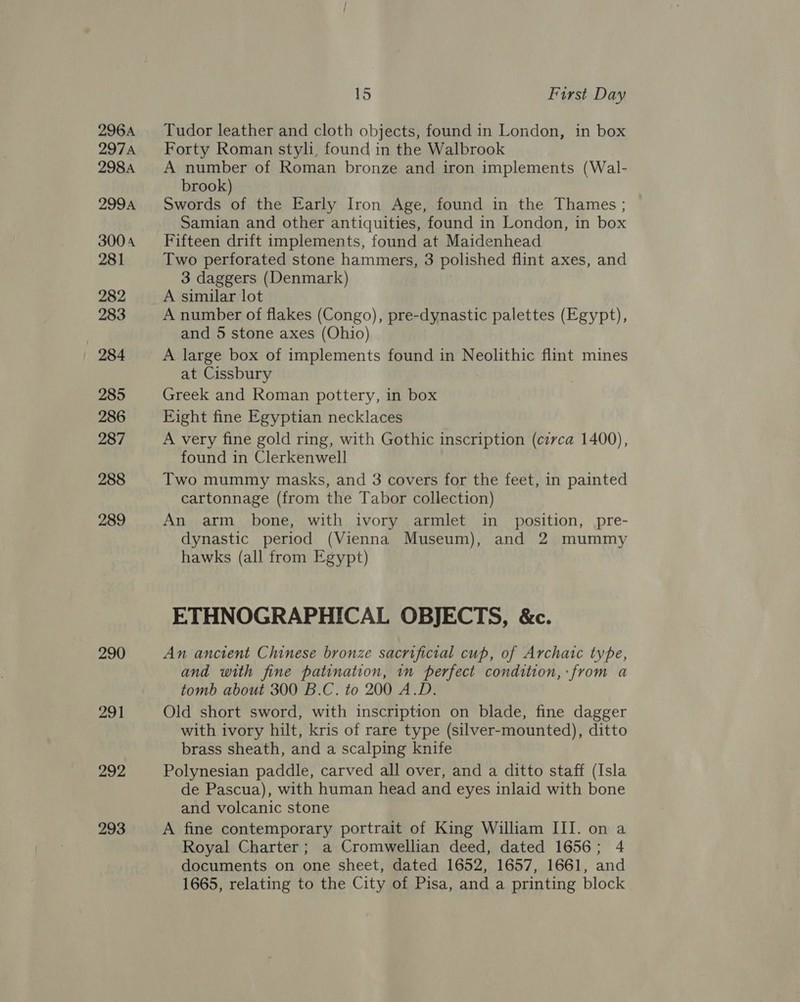 296A 297A 298A 299A 3004 281 282 283 285 286 287 288 289 290 291 292 293 15 First Day Tudor leather and cloth objects, found in London, in box Forty Roman styli, found in the Walbrook A number of Roman bronze and iron implements (Wal- brook) Swords of the Early Iron Age, found in the Thames ; Samian and other antiquities, found in London, in box Fifteen drift implements, found at Maidenhead Two perforated stone hammers, 3 polished flint axes, and 3 daggers (Denmark) A similar lot A number of flakes (Congo), pre-dynastic palettes (Egypt), and 5 stone axes (Ohio) A large box of implements found in Neolithic flint mines at Cissbury Greek and Roman pottery, in box Eight fine Egyptian necklaces A very fine gold ring, with Gothic inscription (circa 1400), found in Clerkenwell Two mummy masks, and 3 covers for the feet, in painted cartonnage (from the Tabor collection) An arm bone, with ivory armlet in _ position, pre- dynastic period (Vienna Museum), and 2 mummy hawks (all from Egypt) ETHNOGRAPHICAL OBJECTS, &amp;c. An ancient Chinese bronze sacrificial cup, of Archaic type, and with fine patination, in perfect condition, from a tomb about 300 B.C. to 200 A.D. Old short sword, with inscription on blade, fine dagger with ivory hilt, kris of rare type (silver-mounted), ditto brass sheath, and a scalping knife Polynesian paddle, carved all over, and a ditto staff (Isla de Pascua), with human head and eyes inlaid with bone and volcanic stone A fine contemporary portrait of King William III. on a Royal Charter; a Cromwellian deed, dated 1656; 4 documents on one sheet, dated 1652, 1657, 1661, and 1665, relating to the City of Pisa, and a printing block