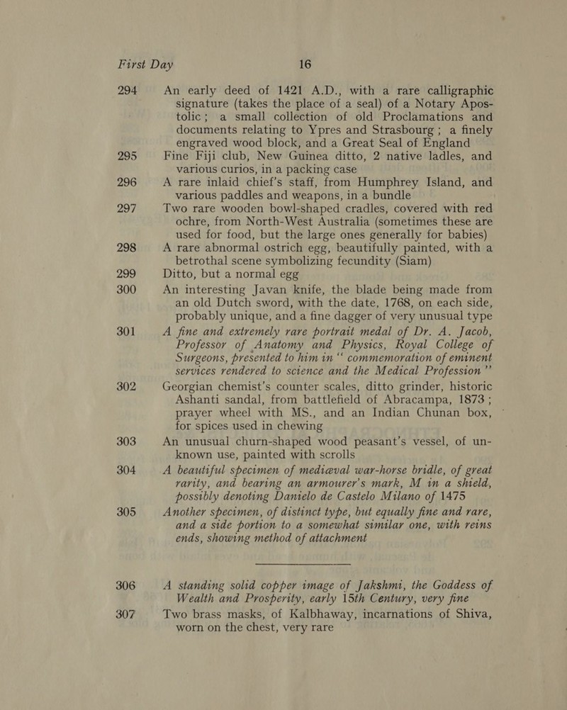 294 295 296 297 298 299 300 301 302 303 304 305 306 307 An early deed of 1421 A.D., with a rare calligraphic signature (takes the place of a seal) of a Notary Apos- tolic; a small collection of old Proclamations and documents relating to Ypres and Strasbourg ; a finely engraved wood block, and a Great Seal of England Fine Fiji club, New Guinea ditto, 2 native ladles, and various curios, in a packing case A rare inlaid chief’s staff, from Humphrey Island, and various paddles and weapons, in a bundle Two rare wooden bowl-shaped cradles, covered with red ochre, from North-West Australia (sometimes these are used for food, but the large ones generally for babies) A rare abnormal ostrich egg, beautifully painted, with a betrothal scene symbolizing fecundity (Siam) Ditto, but a normal egg An interesting Javan knife, the blade being made from an old Dutch sword, with the date, 1768, on each side, probably unique, and a fine dagger of very unusual type A fine and extremely rare portrait medal of Dr. A. Jacob, Professor of Anatomy and Physics, Royal College of Surgeons, presented to him in “‘ commemoration of eminent services rendered to science and the Medical Profession ”’ Georgian chemist’s counter scales, ditto grinder, historic Ashanti sandal, from battlefield of Abracampa, 1873 ; prayer wheel with MS., and an Indian Chunan box, for spices used in chewing An unusual churn-shaped wood peasant’s vessel, of un- known use, painted with scrolls A beautiful specimen of medieval war-horse bridle, of great varity, and bearing an armourer’s mark, M in a shield, possibly denoting Damtelo de Castelo Milano of 1475 Another specimen, of distinct type, but equally fine and rare, and a side portion to a somewhat similar one, with reins ends, showing method of attachment ee A standing solid copper image of Jakshmi, the Goddess of Wealth and Prosperity, early 15th Century, very fine Two brass masks, of Kalbhaway, incarnations of Shiva, worn on the chest, very rare