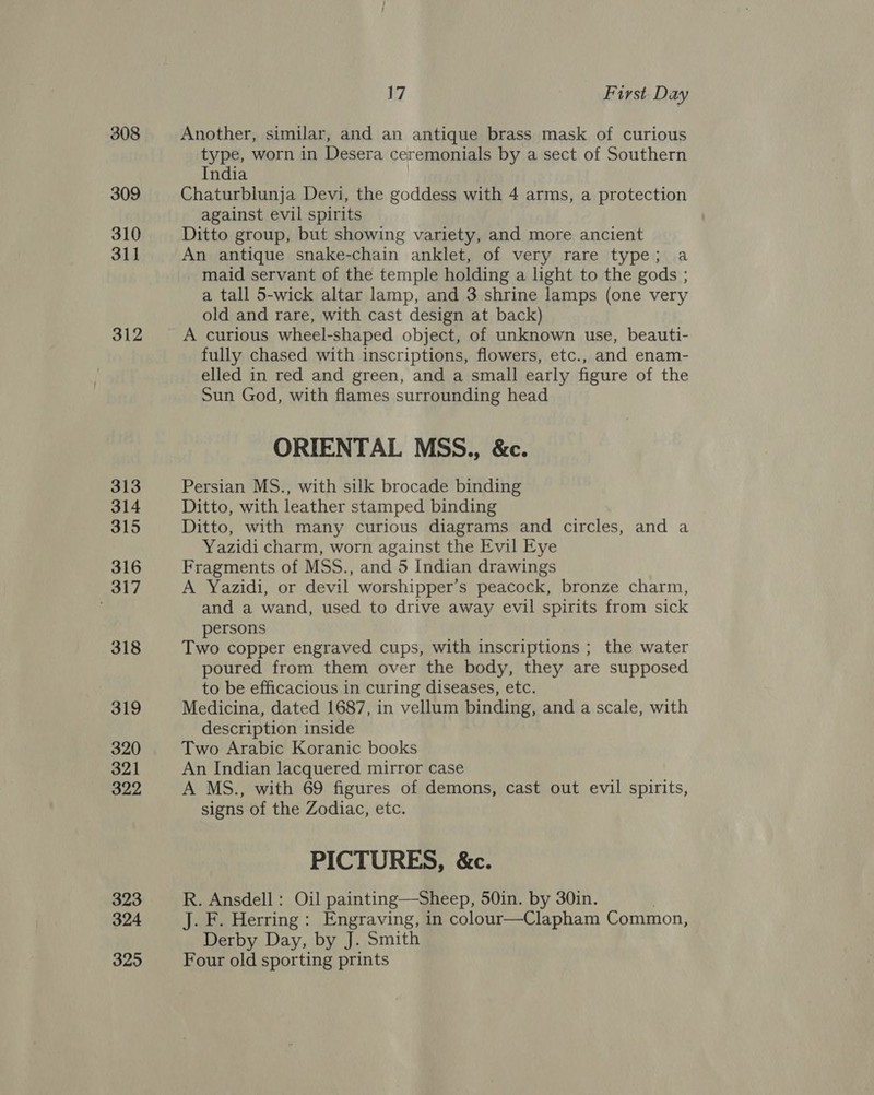 308 309 310 311 312 313 314 315 316 317 318 319 320 321 322 323 324 325 17 First Day Another, similar, and an antique brass mask of curious type, worn in Desera ceremonials by a sect of Southern India | Chaturblunja Devi, the goddess with 4 arms, a protection against evil spirits Ditto group, but showing variety, and more ancient An antique snake-chain anklet, of very rare type; a maid servant of the temple holding a light to the gods ; a tall 5-wick altar lamp, and 3 shrine lamps (one very old and rare, with cast design at back) A curious wheel-shaped object, of unknown use, beauti- fully chased with inscriptions, flowers, etc., and enam- elled in red and green, and a small early figure of the Sun God, with flames surrounding head ORIENTAL MSS., &amp;c. Persian MS., with silk brocade binding Ditto, with leather stamped binding Ditto, with many curious diagrams and circles, and a Yazidi charm, worn against the Evil Eye Fragments of MSS., and 5 Indian drawings A Yazidi, or devil worshipper’s peacock, bronze charm, and a wand, used to drive away evil spirits from sick persons Two copper engraved cups, with inscriptions ; the water poured from them over the body, they are supposed to be efficacious in curing diseases, etc. Medicina, dated 1687, in vellum binding, and a scale, with description inside Two Arabic Koranic books An Indian lacquered mirror case A MS., with 69 figures of demons, cast out evil spirits, signs of the Zodiac, etc. PICTURES, &amp;c. R. Ansdell : Oil painting—Sheep, 50in. by 30in. J. F. Herring : Engraving, in colour—Clapham Common, Derby Day, by J. Smith Four old sporting prints