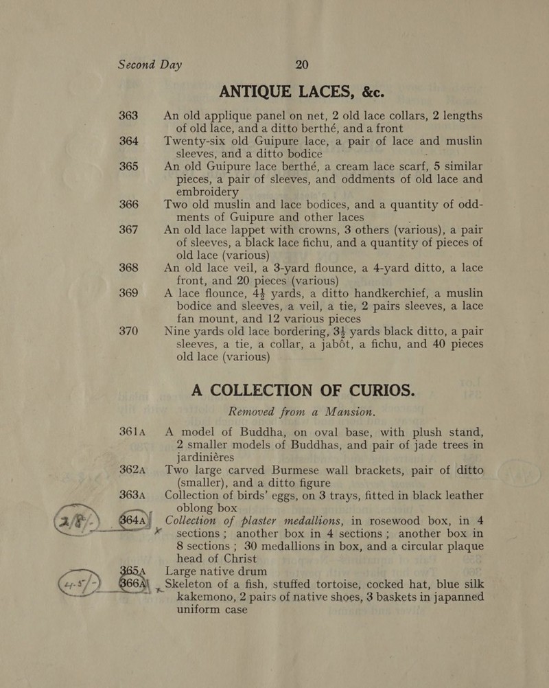 ANTIQUE LACES, &amp;c. 363 An old applique panel on net, 2 old lace collars, 2 lengths of old lace, and a ditto berthé, and a front 364 Twenty-six old Guipure lace, a pair of lace and muslin sleeves, and a ditto bodice — 365 An old Guipure lace berthé, a cream lace shee 5 similar pieces, a pair of sleeves, and oddments of old lace and embroidery 366 Two old muslin and lace bodices, and a quantity of odd- ments of Guipure and other laces 367 An old lace lappet with crowns, 3 others (various), a pair of sleeves, a black lace fichu, and a quantity of pieces of old lace (various) 368 An old lace veil, a 3-yard flounce, a 4-yard ditto, a lace front, and 20 pieces (various) 369 A lace flounce, 44 yards, a ditto handkerchief, a muslin bodice and sleeves, a veil, a tie, 2 pairs sleeves, a lace fan mount, and 12 various pieces 370 Nine yards old lace bordering, 34 yards black ditto, a pair sleeves, a tie, a collar, a jabét, a fichu, and 40 pieces old lace (various) A COLLECTION OF CURIOS. Removed from a Mansion. 3614 A model of Buddha, on oval base, with plush stand, 2 smaller models of Buddhas, and pair of jade trees in jardiniéres 362A Two large carved Burmese wall brackets, pair of ditto (smaller), and a ditto figure 363A Collection of birds’ eggs, on 3 trays, fitted in black leather fie v oblong box (2/6 /-) 64a) Collection of plaster medallions, in rosewood box, in 4 Qe “~*~ sections; another box in 4 sections; another box in 8 sections ; 30 medallions in box, and a circular plaque head of Christ ~ &lt; Large native drum f 66A\ ~_okeleton of a fish, stuffed tortoise, cocked hat, blue silk ; Pe Rey kakemono, 2 pairs of native shoes, 3 baskets in japanned uniform case 