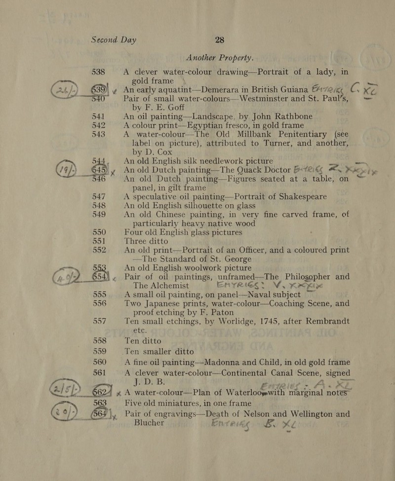  Another Property. 538 A clever water-colour drawing—Portrait of a lady, in gold frame \ jet cd 3 3) ¢ An early aquatint—Demerara in British Guiana CHT Uke C ee 5 Pair of small water-colours—Westminster and St. Paul’s, ve by F. E. Goff 541 An oil painting—Landscape, by John Rathbone 542 A colour print—Egyptian fresco, in gold frame 543 A water-colour—The Old Millbank Penitentiary (see label on picture), attributed to Turner, and another, by D. Cox 544, Anold English silk needlework picture ea = (/9 /) 645) y Anold Dutch painting—The Quack Doctor ET Ri kk Bo Kine yb Se ~~ 946 An old Dutch painting—Figures seated at a table, on “ panel, in gilt frame A speculative oil painting—Portrait of Shakespeare 548 An old English silhouette on glass 549 An old Chinese painting, in very fine carved frame, of particularly heavy native wood 550 Four old English glass pictures 55] Three ditto 552 An old print—Portrait of an Officer, and a coloured print —The Standard of St. George Pa 5 An old English woolwork picture C of) en . Pair of oil paintings, unframed—The Philosopher and The Alchemist ENTRIGER. VW. Kx&lt;Kine 555 A small oil painting, on panel—Naval subject ~ | 556 Two Japanese prints, water-colour—Coaching Scene, and proof etching by F. Paton 557 Ten small etchings, by Worlidge, 1745, after Rembrandt etc. 558 Ten ditto 559 (Ten smaller ditto | 560 A fine oil painting—Madonna and Child, in old gold frame 561 A BIB water-colour—Continental Canal Scene, signed Py || 13} 'B) ORS kale. Gi at Gal ) 662) x A water-colour—Plan of Watetlodeumes marginal notes” &gt; 563 Five old miniatures, in one frame \ 7 (964 ¥ Pair of engravings—Death of Nelson and Wellington and Blucher lente 9 Bo XK wf wy