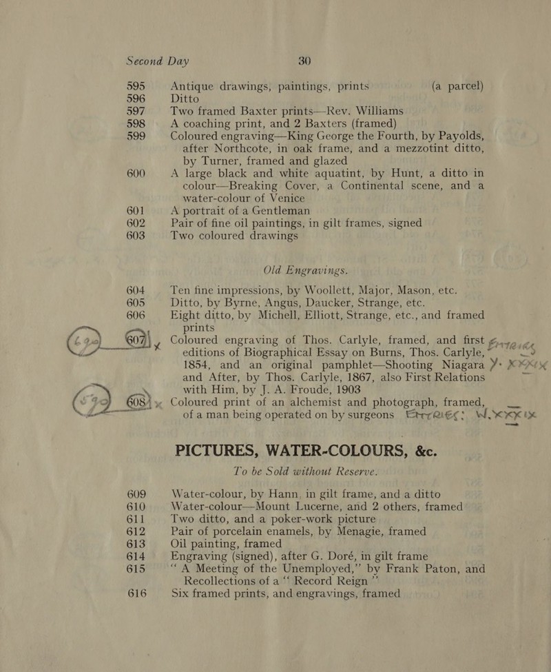 595 Antique drawings, paintings, prints (a parcel) 596 Ditto 597 Two framed Baxter prints—Kev. Williams 598 A coaching print, and 2 Baxters (framed) 599 Coloured engraving—King George the Fourth, by Payolds, after Northcote, in oak frame, and a mezzotint ditto, by Turner, framed and glazed 600 A large black and white aquatint, by Hunt, a ditto in colour—Breaking Cover, a Continental scene, and a water-colour of Venice 601 A portrait of a Gentleman 602 Pair of fine oil paintings, in gilt frames, signed 603 Two coloured drawings Old Engravings. 604 Ten fine impressions, by Woollett, Major, Mason, etc. 605 Ditto, by Byrne, Angus, Daucker, Strange, etc. 606 Eight ditto, by Michell, Elliott, Strange, etc., and framed prints 604| Coloured engraving of Thos. Carlyle, framed, and first ¢., », ’ editions of Biographical Essay on Burns, Thos. Carlyle, ~ cll 1854, and an original pamphlet—Shooting Niagara ¥: ¥ ™*/ and After, by Thos. Carlyle, 1867, also First Relations of a man being operated on by surgeons Etre: WSK K IX PICTURES, WATER-COLOURS, &amp;c. To be Sold without Reserve. 609 Water-colour, by Hann, in gilt frame, and a ditto 610 Water-colour—Mount Lucerne, and 2 others, framed 611 Two ditto, and a poker-work picture 612 Pair of porcelain enamels, by Menagie, framed 613 Oil painting, framed 614 Engraving (signed), after G. Doré, in gilt frame 615 ‘““A Meeting of the Unemployed,” by Frank Paton, and Recollections of a “‘ Record Reign ”’ 616 Six framed prints, and engravings, framed 