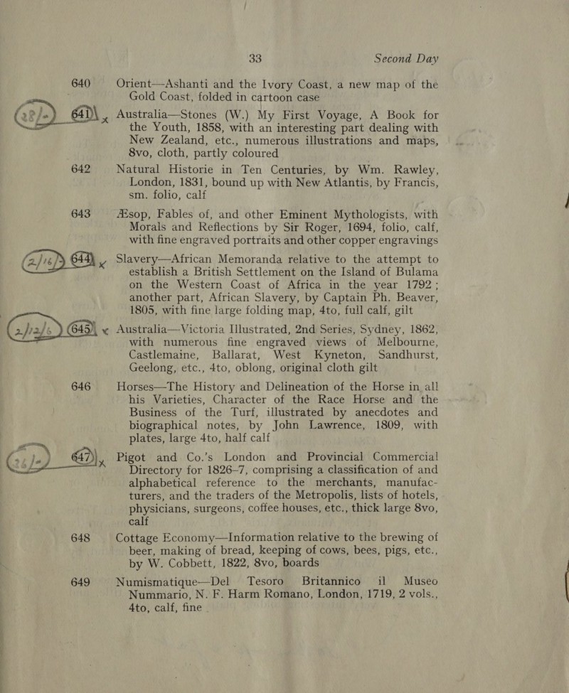 Orient-—Ashanti and the Ivory Coast, a new map of the Gold Coast, folded in cartoon case Australia—Stones (W.) My First Voyage, A Book for the Youth, 1858, with an interesting part dealing with New Zealand, etc., numerous illustrations and maps, 8vo, cloth, partly coloured 642 Natural Historie in Ten Centuries, by Wm. Rawley, London, 1831, bound up with New Atlantis, by Francis, sm. folio, calf 643 sop, Fables of, and other Eminent Mythologists, with Morals and Reflections by Sir Roger, 1694, folio, calf, with fine engraved portraits and other copper engravings y, Slavery—African Memoranda relative to the attempt to establish a British Settlement on the Island of Bulama on the Western Coast of Africa in the year 1792; another part, African Slavery, by Captain Ph. Beaver, 1805, with fine large folding map, 4to, full calf, gilt (jal) 645), « Australia—Victoria Illustrated, 2nd Series, Sydney, 1862, c with numerous fine engraved views of Melbourne, Castlemaine, Ballarat, West Kyneton, Sandhurst, Geelong, etc., 4to, oblong, original cloth gilt 646 Horses—The History and Delineation of the Horse in all his Varieties, Character of the Race Horse and the Business of the Turf, illustrated by anecdotes and biographical notes, by John Lawrence, 1809, with plates, large 4to, half calf  Pigot and Co.’s London and Provincial Commercial Directory for 1826—7, comprising a classification of and alphabetical reference to the merchants, manufac- turers, and the traders of the Metropolis, lists of hotels, physicians, surgeons, coffee houses, etc., thick large 8vo, calf 648 Cottage Economy—Information relative to the brewing of beer, making of bread, keeping of cows, bees, pigs, etc., by W. Cobbett, 1822, 8vo, boards 649 Numismatique—Del Tesoro. Britannico il Museo Nummario, N. F. Harm Romano, London, 1719, 2 vols., Ato, calf, fine  ee eee,